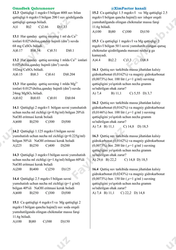 ida 33,3 mg cacl2, va 58,4 mg mg(hco3)2 mavjud. suvning qattiqligini aniqlang. a)4,75 b) 2,8 c) 3,75 d)2,5 9,4. 200 ml suv tarkibida 27,75 mg cacl2, va 51,1 mg mg(hco3)2 mavjud. suvning qattiqligini aniqlang. a) 6 b) 6,5 c) 3,75 d)2,5 9,5. 400 ml suv tarkibida 16,65 mg cacl2, va 21,9 mg mg(hco3)2 mavjud. suvning qattiqligini aniqlang. a)4,75 b) 6,5 c) 1,5 d)2,5 10,1. 4 litr suvda 272 mg caso4 hamda 730 mg magniy gidrokarbonat bo'lsa, suv qaynatilmasdan oldin va keyin umimiy qattiqlik qanday (mekv/litr) bo'ladi? a) 3,5 va 3,5 b) 3,5 va 2,5 c) 3,5 va 1,0 d) 2,5 va 1,0 10,2. 2 litr suvda 27,2 mg caso4 hamda 43,8 mg magniy gidrokarbonat bo'lsa, suv qaynatilmasdan oldin va keyin umimiy qattiqlik qanday (mekv/litr) bo'ladi? a) 3,5 va 3,5 b) 3,5 va 2,5 c) 3,5 va 1,0 d) 0,5 va 0,2 10,3. 4 litr suvda 408 mg caso4 hamda 292 …
