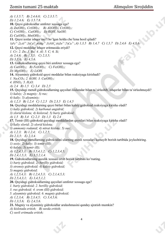 , kaliy nitrat, kaliy sulfat; c) vodorod xlorid, temir (iii) sulfat, oltingugurt (vi) oksid, alyuminiy gidroksid, kaliy gidrosulfid; d) kaliy xlorid, temir (iii) sulfat, oltingugurt (vi) oksid, alyuminiy gidroksid, kaliy gidrosulfid; e) sulfat kislota, uglerod (iv) oksid, bariy gidroksid, fosfor (v) oksid, mis gidrokarbonat. 9. quyidagi gidroksidlardan qaysilari amfoter xossaga ega? 1) nh4oh; 2) koh; 3) be(oh)2; 4) ca(oh)2; 5) zn(oh)2; 6) fe(oh)2; 7) cr(oh)3; 8) sn(oh)2 zomin tumani 25-maktab alimqulov sirojiddin 4 a) 1.3.5.7; b) 2.4.6.8; c) 2.3.5.7; d) 1.2.4.6; e) 3.5.7.8. 10. qaysi gidroksidlar amfoter xossaga ega? a) zn(oh)2, cr(oh)3; b) al(oh)3, cr(oh)2: c) cr(oh)2 , ca(oh)2; d) koh, naoh; e) ca(oh)2, mn(oh)2; 11. qaysi ionlar ishqor mo’l bo’lgan holda cho’kma hosil qiladi? a) 1,3,5 b) 1,4,7 c) 1,5,7 d) 2,4,6 e) 4,5,6 12. qaysi moddalar ishqor eritmasida eriydi? 1. cr; 2. zn; 3. ba; 4. al; 5. c; 6. si; a) 2,4,6; b) 1,3,5; c) 2,3,5; d) …