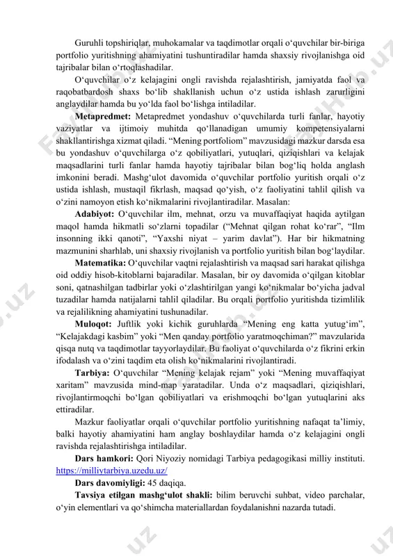 yish va o‘z faoliyatini tahlil qilish tushunchalarini to‘g‘ri talqin qiladilar. 2. hissiy va qadriy: o‘quvchilarda o‘z yutuqlarini qadrlash, o‘z ustida ishlash va kelajak maqsadlari sari intilishga nisbatan ichki ehtiyoj hamda ijobiy motivatsiya shakllanadi. bilim olish, izlanish, mehnatsevarlik, mas’uliyat va tashabbuskorlik kabi qadriyatlarga nisbatan hurmat hissi kuchayadi. o‘zining qobiliyati va imkoniyatlariga ishonch ortadi, kelajak kasbiga ongli munosabat shakllanadi. o‘quvchilarda “men ham muvaffaqiyatga erisha olaman” degan ichki ishonch va o‘zini rivojlantirishga bo‘lgan intilish rivojlanadi. 3. amaliy ko‘nikmalar: o‘quvchilar portfolio yaratish va uni tizimli yuritish ko‘nikmalarini egallaydilar: sertifikatlar, diplomlar, ijodiy ishlar, loyihalar va boshqa yutuqlarni tartibli jamlashni o‘rganadilar. o‘z qiziqishlari, qobiliyatlari va erishgan natijalarini tahlil qilish hamda ularni portfolio orqali namoyon etish malakasi shakllanadi. kelajak maqsadlarini rejalashtirish, vaqtni samarali taqsimlash va o‘z ustida muntazam ishlash ko‘nikmalari rivojlanadi. elektron portfolio yaratish, zamonaviy texnologiyalar va raqamli platformalardan foydalanish bo‘yicha dastlabki amaliy tajribaga ega bo‘ladilar. 4. ijtimoiy-pedagogik: sinfda o‘zaro qo‘llab-quvvatlash, bir-birining yutuqlarini qadrlash va ijobiy motivatsiyaga …