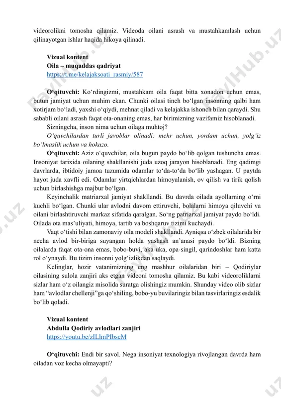 uchun birlashishga majbur bo‘lgan. keyinchalik matriarxal jamiyat shakllandi. bu davrda oilada ayollarning o‘rni kuchli bo‘lgan. chunki ular avlodni davom ettiruvchi, bolalarni himoya qiluvchi va oilani birlashtiruvchi markaz sifatida qaralgan. so‘ng patriarxal jamiyat paydo bo‘ldi. oilada ota mas’uliyati, himoya, tartib va boshqaruv tizimi kuchaydi. vaqt o‘tishi bilan zamonaviy oila modeli shakllandi. ayniqsa o‘zbek oilalarida bir necha avlod bir-biriga suyangan holda yashash an’anasi paydo bo‘ldi. bizning oilalarda faqat ota-ona emas, bobo-buvi, aka-uka, opa-singil, qarindoshlar ham katta rol o‘ynaydi. bu tizim insonni yolg‘izlikdan saqlaydi. kelinglar, hozir vatanimizning eng mashhur oilalaridan biri – qodiriylar oilasining sulola zanjiri aks etgan videoni tomosha qilamiz. bu kabi videoroliklarni sizlar ham o‘z oilangiz misolida suratga olishingiz mumkin. shunday video olib sizlar ham “avlodlar chellenji”ga qo‘shiling, bobo-yu buvilaringiz bilan tasvirlaringiz esdalik bo‘lib qoladi. vizual kontent abdulla qodiriy avlodlari zanjiri https://youtu.be/zillmpibscm o‘qituvchi: endi bir savol. nega insoniyat texnologiya rivojlangan davrda ham oiladan voz kecha olmayapti? https://t.me/kelajaksoati_rasmiy/587 https://youtu.be/zillmpibscm o‘quvchilarning fikrlari tinglanadi. …