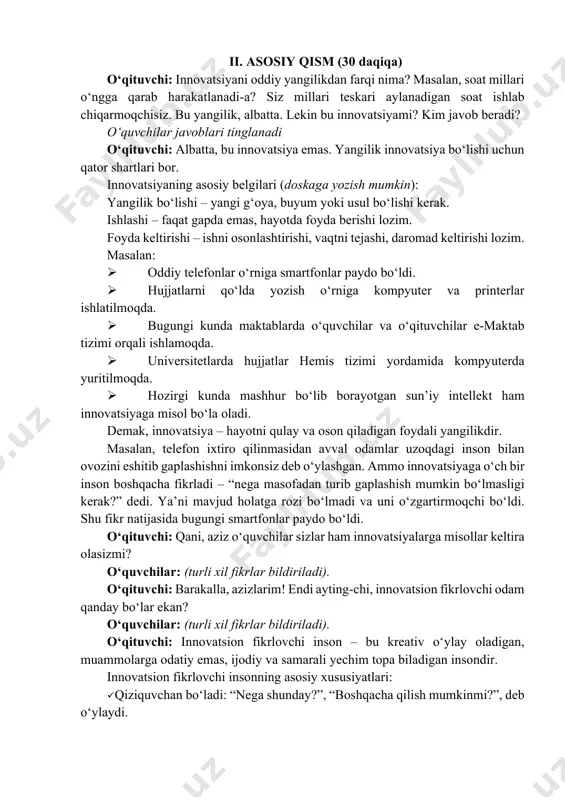 telefonlar o‘rniga smartfonlar paydo bo‘ldi. ø hujjatlarni qo‘lda yozish o‘rniga kompyuter va printerlar ishlatilmoqda. ø bugungi kunda maktablarda o‘quvchilar va o‘qituvchilar e-maktab tizimi orqali ishlamoqda. ø universitetlarda hujjatlar hemis tizimi yordamida kompyuterda yuritilmoqda. ø hozirgi kunda mashhur bo‘lib borayotgan sun’iy intellekt ham innovatsiyaga misol bo‘la oladi. demak, innovatsiya – hayotni qulay va oson qiladigan foydali yangilikdir. masalan, telefon ixtiro qilinmasidan avval odamlar uzoqdagi inson bilan ovozini eshitib gaplashishni imkonsiz deb o‘ylashgan. ammo innovatsiyaga o‘ch bir inson boshqacha fikrladi – “nega masofadan turib gaplashish mumkin bo‘lmasligi kerak?” dedi. ya’ni mavjud holatga rozi bo‘lmadi va uni o‘zgartirmoqchi bo‘ldi. shu fikr natijasida bugungi smartfonlar paydo bo‘ldi. o‘qituvchi: qani, aziz o‘quvchilar sizlar ham innovatsiyalarga misollar keltira olasizmi? o‘quvchilar: (turli xil fikrlar bildiriladi). o‘qituvchi: barakalla, azizlarim! endi ayting-chi, innovatsion fikrlovchi odam qanday bo‘lar ekan? o‘quvchilar: (turli xil fikrlar bildiriladi). o‘qituvchi: innovatsion fikrlovchi inson – bu kreativ o‘ylay oladigan, muammolarga odatiy emas, ijodiy va samarali yechim …