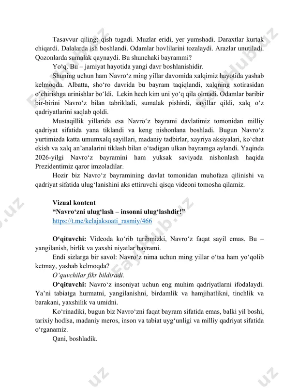 ta ma’noga egami? bu savollarga javob topish uchun, avvalo, mutaxassislarning fikrini eshitib ko‘ramiz. hozir sizlarga folklorshunos-etnograf olim shomirza turdimov navro‘z haqida qiziqarli faktlarni gapirib beradilar. marhamat, videoni tomosha qilamiz. vizual kontent navroʻz bilan bogʻliq 4 qiziqarli fakt – shomirza turdimov https://youtu.be/g3yezq3-kdc o‘qituvchi: xo‘sh, videodan qanday faktlarni eslab qoldingiz? o‘quvchilar javob beradi. o‘qituvchi: olimlarning fikricha, navro‘zning ildizlari kamida 3000-3500 yil avvalgi dehqonchilik sivilizatsiyalariga borib taqaladi. qadim zamonlarda inson hayoti to‘liq tabiatga bog‘liq bo‘lgan. dehqonlar quyoshning harakatini, fasllar almashuvini, yerning qachon uyg‘onishini juda diqqat bilan kuzatgan. ular har yili 21-mart kuni tun va kun tenglashishini uzoq kuzatuvlar natijasida anglaganlar. aynan shu kundan boshlab yer quyoshga yaqinlasha boshlaydi, yerga iliqlik ko‘proq tushadi, o‘simliklar uyg‘onadi. bu esa yangi davr boshlanishining belgisi hisoblangan. shuning uchun qadimda aynan shu kun yil boshi sifatida qabul qilingan. navro‘z uzoq tarixga borib taqaladigan qadimiy bayram dedik. kelinglar, hozir navro‘z tarixiga bag‘ishlangan videorolikni tomosha qilamiz. vizual kontent navro‘z tarixi https://youtu.be/r3vj-jmnwxk …