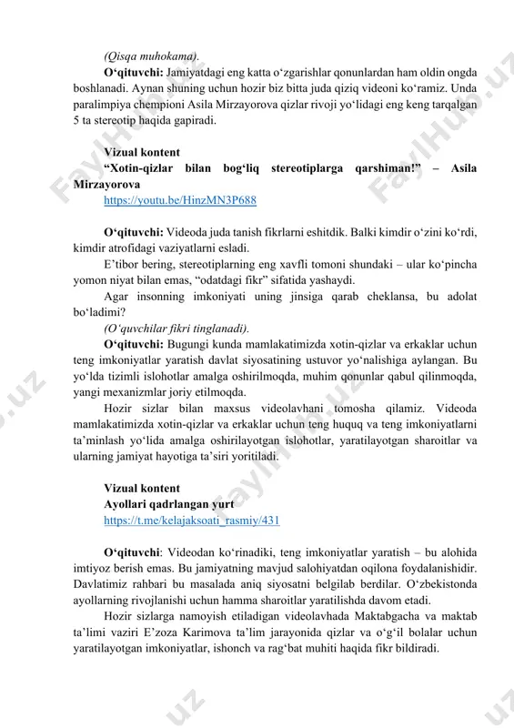 ni ko‘rdi, kimdir atrofidagi vaziyatlarni esladi. e’tibor bering, stereotiplarning eng xavfli tomoni shundaki – ular ko‘pincha yomon niyat bilan emas, “odatdagi fikr” sifatida yashaydi. agar insonning imkoniyati uning jinsiga qarab cheklansa, bu adolat bo‘ladimi? (o‘quvchilar fikri tinglanadi). o‘qituvchi: bugungi kunda mamlakatimizda xotin-qizlar va erkaklar uchun teng imkoniyatlar yaratish davlat siyosatining ustuvor yo‘nalishiga aylangan. bu yo‘lda tizimli islohotlar amalga oshirilmoqda, muhim qonunlar qabul qilinmoqda, yangi mexanizmlar joriy etilmoqda. hozir sizlar bilan maxsus videolavhani tomosha qilamiz. videoda mamlakatimizda xotin-qizlar va erkaklar uchun teng huquq va teng imkoniyatlarni ta’minlash yo‘lida amalga oshirilayotgan islohotlar, yaratilayotgan sharoitlar va ularning jamiyat hayotiga ta’siri yoritiladi. vizual kontent ayollari qadrlangan yurt https://t.me/kelajaksoati_rasmiy/431 o‘qituvchi: videodan ko‘rinadiki, teng imkoniyatlar yaratish – bu alohida imtiyoz berish emas. bu jamiyatning mavjud salohiyatdan oqilona foydalanishidir. davlatimiz rahbari bu masalada aniq siyosatni belgilab berdilar. o‘zbekistonda ayollarning rivojlanishi uchun hamma sharoitlar yaratilishda davom etadi. hozir sizlarga namoyish etiladigan videolavhada maktabgacha va maktab ta’limi vaziri e’zoza …