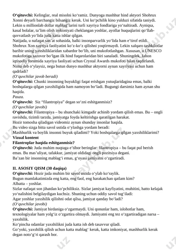f etildi. shohrux xon xayriya faoliyatini ko‘z-ko‘z qilishni yoqtirmaydi. lekin xalqaro tashkilotlar baribir uning yaxshiliklaridan xabardor bo‘lib, uni mukofotlashgan. xususan, u unesco mukofotiga sazovor bo‘lgan ilk hind fuqarolaridan biri sanaladi. shuningdek, jahon iqtisodiy forumida xayriya faoliyati uchun crystal awards mukofoti bilan taqdirlandi. nima deb o‘ylaysiz, nega butun dunyo mashhur aktyorni aynan xayriyasi uchun ham qadrladi? (o‘quvchilar javob beradi) o‘qituvchi: chunki insonning buyukligi faqat erishgan yutuqlaridagina emas, balki boshqalarga qilgan yaxshiligida ham namoyon bo‘ladi. bugungi darsimiz ham aynan shu haqida. pauza. o‘qituvchi: siz “filantropiya” degan so‘zni eshitganmisiz? (o‘quvchilar javobi) o‘qituvchi: filantropiya – bu shunchaki kimgadir achinib yordam qilish emas. bu – ongli ravishda, tizimli tarzda, jamiyatga foyda keltirishga qaratilgan harakat. hozir tomosha qiladigan videomiz aynan shunday insonlar haqida. bu video sizga bitta savol ustida o‘ylashga yordam beradi: mashhurlik va boylik insonni buyuk qiladimi? yoki boshqalarga qilgan yaxshiliklarimi? vizual kontent filantroplar haqida eshitganmisiz? o‘qituvchi: juda muhim nuqtaga e’tibor beringlar: filantropiya – bu …