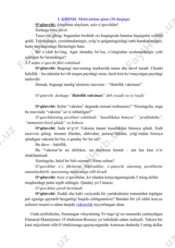 dars davomiyligi: 45 daqiqa. tavsiya etilgan mashg‘ulot shakli: bilim beruvchi suhbat, video parchalar, o‘yin elementlari va qo‘shimcha materiallardan foydalanishni nazarda tutadi. materiallar to‘plami: – ssenariy; – uslubiy tavsiyalar; – videomateriallar; – interaktiv topshiriqlar; – taqdimot. https://milliytarbiya.uz/ i. kirish. motivatsion qism (10 daqiqa) o‘qituvchi: assalomu alaykum, aziz o‘quvchilar! sizlarga bitta savol. tasavvur qiling: bugundan boshlab siz haqingizda hamma haqiqatlar ochilib qoldi. telefoningiz, yozishmalaringiz, yolg‘iz qolganingizdagi xatti-harakatlaringiz, hatto miyangizdagi fikrlaringiz ham. bir o‘ylab ko‘ring. agar shunday bo‘lsa, o‘zingizdan uyalarmidingiz yoki xotirjam bo‘larmidingiz? 2-3 nafar o‘quvchi fikri eshitiladi. o‘qituvchi: bugungi mavzuning markazida mana shu savol turadi. chunki halollik – bu odamlar ko‘rib turgan paytdagi emas, hech kim ko‘rmayotgan paytdagi tanlovdir. demak, bugungi mashg‘ulotimiz mavzusi – “halollik vaksinasi”. o‘qituvchi doskaga “halollik vaksinasi” deb yozadi va so‘raydi: o‘qituvchi: sizlar “vaksina” deganda nimani tushunasiz? “sizningcha, nega bu mavzuda “vaksina” so‘zi ishlatilgan?” o‘quvchilarning javoblari eshitiladi: “kasallikdan himoya”, “profilaktika”, “immunitet hosil qiladi” va hokazo. o‘qituvchi: juda to‘g‘ri! vaksina …