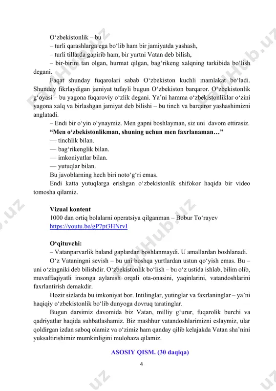 i emas. endi katta yutuqlarga erishgan o‘zbekistonlik shifokor haqida bir video tomosha qilamiz. vizual kontent 1000 dan ortiq bolalarni operatsiya qilganman – bobur toʻrayev https://youtu.be/gp7pt3hnrvi o‘qituvchi: – vatanparvarlik baland gaplardan boshlanmaydi. u amallardan boshlanadi. o‘z vataningni sevish – bu uni boshqa yurtlardan ustun qo‘yish emas. bu – uni o‘zingniki deb bilishdir. o‘zbekistonlik bo‘lish – bu o‘z ustida ishlab, bilim olib, muvaffaqiyatli insonga aylanish orqali ota-onasini, yaqinlarini, vatandoshlarini faxrlantirish demakdir. hozir sizlarda bu imkoniyat bor. intilinglar, yutinglar va faxrlaninglar – ya’ni haqiqiy o‘zbekistonlik bo‘lib dunyoga dovruq taratinglar. bugun darsimiz davomida biz vatan, milliy g‘urur, fuqarolik burchi va qadriyatlar haqida suhbatlashamiz. biz mashhur vatandoshlarimizni eslaymiz, ular qoldirgan izdan saboq olamiz va o‘zimiz ham qanday qilib kelajakda vatan sha’nini yuksaltirishimiz mumkinligini mulohaza qilamiz. asosiy qism. (30 daqiqa) https://youtu.be/gp7pt3hnrvi 5 o‘qituvchi: aziz o‘quvchilar! bugun biz “men oʻzbekistonlikman” deb faxr bilan tilga oladigan tushunchamizni ochib beruvchi to‘rtta ustun haqida gaplashamiz. birinchi ustun – bu bizning …