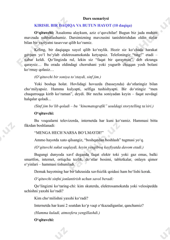 keling, bir daqiqaga xayol qilib ko‘raylik. hozir siz ko‘chada harakat gavjum yo‘l bo‘ylab elektrosamokatda ketyapsiz. telefoningiz “ting!” etadi – xabar keldi. qo‘lingizda rul, lekin siz “faqat bir qarayman”, deb ekranga qaraysiz… bu orada oldindagi chorrahani yoki yugurib chiqqan yosh bolani ko‘rmay qolasiz… (o‘qituvchi bir soniya to‘xtaydi, sinf jim.) yoki boshqa holat. hovlidagi hovuzda (basseynda) do‘stlaringiz bilan choʻmilyapsiz. hamma kulyapti, selfiga tushishyapti. bir do‘stingiz “men chuqurroqqa kirib ko‘raman”, deydi. bir necha soniyadan keyin – faqat suvdagi halqalar qoladi... (sinf jim bo‘lib qoladi – bu “kinematografik” usuldagi storytelling ta’siri.) o‘qituvchi: bu voqealarni televizorda, internetda har kuni ko‘ramiz. hammasi bitta fikrdan boshlanadi: “menga hech narsa bo‘lmaydi!” ammo hayotda xato qilsangiz, “boshqatdan boshlash” tugmasi yo‘q. (o‘qituvchi sukut saqlaydi, keyin yengilroq kayfiyatda davom etadi.) bugungi dunyoda xavf deganda faqat elektr toki yoki gaz emas, balki smartfon, internet, ortiqcha tezlik, do‘stlar bosimi, tabletkalar, onlayn qimor o‘yinlari – hammasi tishuniladi. demak hayotning har bir lahzasida xavfsizlik qoidasi …