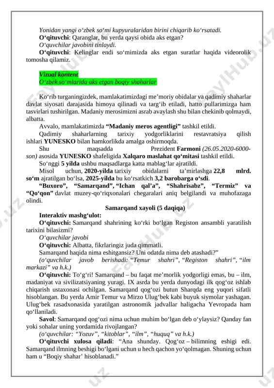 in o‘ynaymiz. ya’ni yurtimizdagi qadimiy obidalar va an’anaviy maktablarni qanchalik yaxshi bilishingizni tekshiramiz. ekranda “boqiy shahar tasvirlari aks etgan jumboq” ko‘rinadi. jumboqni boshlashdan avval o‘qituvchi undagi obidalar va an’anaviy maktablar nomlarini daftarga yozishni aytadi. keyingi rolikda javoblar tekshiriladi. vizual kontent boqiy shahar obidalari va an’anaviy maktablar nomini toping (jumboq) o‘qituvchi: bu shaharlar yuz yillar emas, ming yillar davomida saqlanib qolgan. shuning uchun ularni boqiy shaharlar deyishadi. ular insoniyatning tarixiy xotirasi. hozir javoblaringizni tekshiramiz. vizual kontent boqiy shahar obidalari va an’anaviy maktablar. javoblarni tekshiring! 2. asosiy qism. islohotlar mohiyati. (25 daqiqa) o‘qituvchi: o‘quvchilar, sizlar o‘zbek so‘mlaridagi suratlarga hech e’tibor berganmisizlar? yonidan yangi o‘zbek so‘mi kupyuralaridan birini chiqarib ko‘rsatadi. o‘qituvchi: qaranglar, bu yerda qaysi obida aks etgan? o‘quvchilar javobini tinlaydi. o‘qituvchi: kelinglar endi so‘mimizda aks etgan suratlar haqida videorolik tomosha qilamiz. vizual kontent o‘zbek soʻmlarida aks etgan boqiy shaharlar ko‘rib turganingizdek, mamlakatimizdagi me’moriy obidalar va qadimiy shaharlar davlat siyosati darajasida himoya qilinadi …