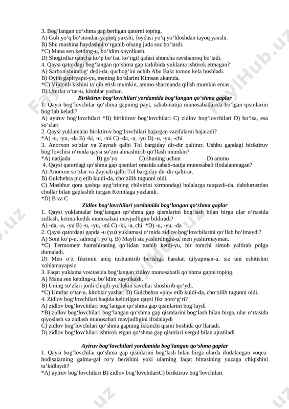berilgan? a) odam borki, fikr yuritish qobiliyatiga ega. *b) yuksak, teran va atroflicha fikr yurita oladigan va ijtimoiy faoliyatidan el-yurtiga naf yetadigan siymolarnigina mutafakkir deyish mumkin. c) tilingni o‘z ixtiyoringda asra, so‘zingni ehtiyot bilan so‘zla. d) odamlar siz bilan dardini yoki quvonchini o‘rtoqlashsa, diqqat bilan tinglang. 3. gap uchun muhim belgi nima? *a) kesimlik b) eganing mavjudligi c) tugallanganlik d) ega va kesimlik 4. ikki yoki undan ortiq sodda gapning o‘zaro grammatik va mazmuniy munosabatidan tashkil topgan va ohang tugalligiga ega bo‘lgan butunlik… a) uyushiq bo‘lakli gap deyiladi b) bog‘langan qo‘shma gap deyiladi *c) qo‘shma gap deyiladi d) ergashgan qo‘shma gap deyiladi qo‘shma gap qismlari va ularni bog‘lovchi vositalar 1. qo‘shma gap qismlarini bir-biriga bog‘lashda ishtirok etuvchi yuklamalarni ko‘rsating. a) -u, -yu, -mi, -chi b) -da, -a, -ya, -ki c) -ku, -u, -mi, -da *d) -u, -yu, -da, -ki 2. qo‘shma gap qismlarini bog‘lovchi vositalar to‘g‘ri berilgan qatorni toping. a) …