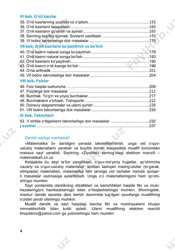 ............................................................128 30. bir xil maxrajli kasrlarni qo‘shish va ayirish...............................................131 31. bo‘lish va kasrlar.......................................................................................136 32. aralash sonlar...........................................................................................139 33. aralash sonlarni qo‘shish va ayirish .........................................................144 34. v bobni takrorlashga doir masalalar..........................................................151 4 vi bob. o‘nli kasrlar 35. o‘nli kasrlarning yozilishi va o‘qilishi.........................................................155 36. o‘nli kasrlarni taqqoslash..........................................................................160 37. o‘nli kasrlarni qo‘shish va ayirish..............................................................165 38. sonning taqribiy qiymati. sonlarni yaxlitlash.............................................170 39. vi bobni takrorlashga doir masalalar.........................................................175 vii bob. o‘nli kasrlarni ko‘paytirish va bo‘lish 40. o‘nli kasrni natural songa ko‘paytirish.......................................................178 41. o‘nli kasrni natural songa bo‘lish...............................................................183 42. o‘nli kasrlarni ko‘paytirish..........................................................................190 43. o‘nli kasrni o‘nli kasrga bo‘lish..................................................................196 44. o‘rta arifmetik............................................................................................201 45. vii bobni takrorlashga doir masalalar........................................................204 viii bob. foizlar 46. foiz haqida tushuncha..............................................................................208 47. foizlarga doir masalalar.......................