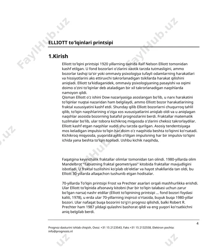 o'lqinining printsipi ... fond bozori foydasi kaliti, 1978), u erda ular 70-yillarning inqirozi o'rtasida, buyuk buqa 1980-yillar bozori. ular nafaqat buqa bozorini to'g'ri prognoz qilishdi, balki robert r. prechter ham 1987 yildagi qulashni bashorat qildi va eng yuqori ko'rsatkichni aniq belgilab berdi. 4 prognoz dasturini ishlab chiqish, ovoz: +31 15 2123543, faks +31 15 2132558, elektron pochta: info@prognosis.nl faqatgina ko'p yillik o'qishlardan so'ng, elliott fond bozorida ushbu takrorlanadigan naqshlarni aniqlashni o'rgandi. ushbu naqshlardan tashqari elliott o'zining bozor prognozlarini fibonachchi raqamlariga asoslangan. u bilgan hamma narsalar bir nechta kitoblarda nashr etilgan bo'lib, bu bolton, frost, prechter kabi odamlar va ushbu elliott to'lqini dasturini ishlab chiqqan professional savdogarlar uchun nafaqat fond bozorlari, balki barcha moliya bozorlari uchun foydali prognozlarni amalga oshirishga asos solgan. keling, avval elliott aniqlagan naqshlarni ko'rib chiqaylik. 2. asosiy nazariya jismoniy qonunga ko'ra: "har qanday harakat teng va qarama-qarshi reaktsiyani yaratadi". xuddi shu narsa moliyaviy bozorlarga tegishli. narxlar harakati …