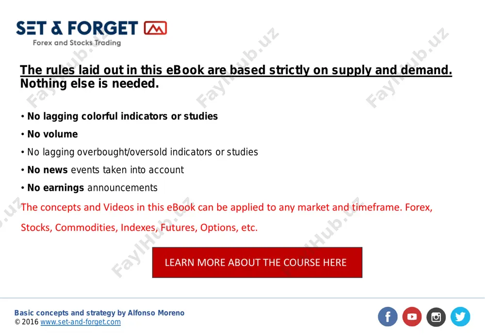 concepts and videos in this ebook can be applied to any market and timeframe. forex, stocks, commodities, indexes, futures, options, etc. the rules laid out in this ebook are based strictly on supply and demand. nothing else is needed. learn more about the course here http://www.set-and-forget.com/ https://www.facebook.com/setandforgetcommunity/?fref=ts https://www.youtube.com/user/supplyanddemandforex https://twitter.com/setandforgetsd https://www.instagram.com/setandforget/ http://www.set-and-forget.com/forex-and-stocks-trading-course/ basic concepts and strategy by alfonso moreno © 2016 www.set-and-forget.com this short ebook alone is useless. you need to watch the free material available on my youtube channel, read and learn from my daily analysis blog, instagram and twitter, and test the rules over a long period of time. knowledge and confidence will not happen overnight. it will actually take you months to learn the basics, but once you’ve done that part it will change the way you look at the charts and the markets. there is much more to this ebook, it will get you started on supply …