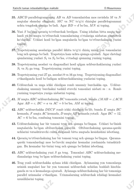 gan nuqtalarda bo‘lgan to‘rtburchakning tomonlarini toping. 31. 𝐴𝐴1 va 𝐵𝐵1 — 𝐴𝐵𝐶 uchburchakning balandliklari. 𝐴𝐴1𝐶 uchburchak 𝐵𝐵1𝐶 uchburchakka o‘xshashligini isbotlang. shuningdek, 𝐴𝐵𝐶 uchburchak 𝐴1𝐵1𝐶 uchburchakka o‘xshashligini isbotlang. 32. 𝐴𝐵𝐶 uchburchakning 𝐵𝐵1 va 𝐶𝐶1 balandliklari o‘tkazilgan. agar ∠𝐴 = 60∘ va 𝐵𝐶 = 6 bo‘lsa, 𝐵1𝐶1 ni toping. 33. 𝐴𝐵𝐶𝐷 parallelogrammning 𝐴 uchining 𝐵𝐶 va 𝐶𝐷 to‘g‘ri chiziqlardagi proyek- siyalari mos ravishda 𝑀 va 𝑁 bo‘lsin. 𝑀𝐴𝑁 uchburchak 𝐴𝐵𝐶 uchburchakka o‘xshashligini isbotlang. 34. yuzi 1 ga teng bo‘lgan 𝐴𝐵𝐶𝐷 parallelogrammning 𝐵𝐶 tomoni o‘rtasi 𝑀 nuqta va 𝐴 uchi orqali o‘tkazilgan to‘g‘ri chiziq 𝐵𝐷 diagonalni 𝑂 nuqtada kesib o‘tadi. 𝑂𝑀𝐶𝐷 to‘rtburchakning yuzini toping. xatirchi tuman ixtisoslashtirilgan maktabi d.musurmonov 35. 𝐴𝐵𝐶𝐷 parallelogrammning 𝐴𝐵 va 𝐴𝐷 tomonlaridan mos ravishda 𝑀 va 𝑁 nuqtalar shunday olinganki, 𝑀𝐶 va 𝑁𝐶 to‘g‘ri chiziqlar parallelogrammni uchta tengdosh qismga bo‘ladi. agar 𝐵𝐷 = 𝑑 bo‘lsa, 𝑀𝑁 ni toping. 36. yuzi 𝑆 bo‘lgan qavariq to‘rtburchak berilgan. uning ichidan bitta nuqta …