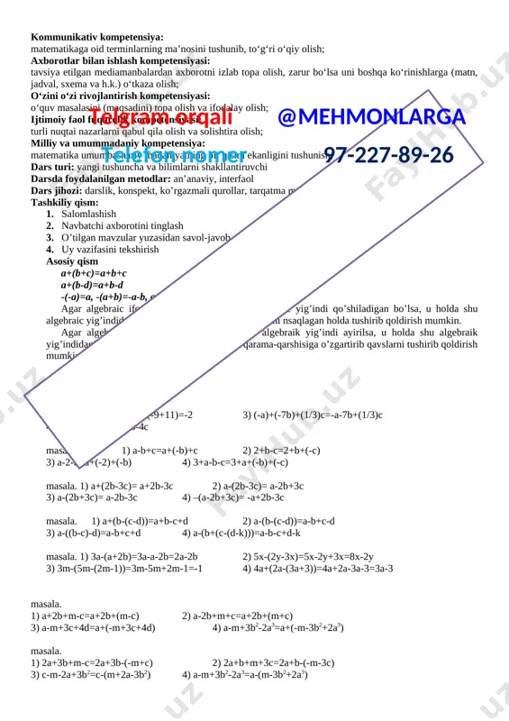 ingan bilimlarni xayotda qo’llay olish. o’quvchilarni o’zaro xurmat ruhida tarbiyalash 3. rivojlantiruvchi: o`quvchilarning xotirasini shakllantirish, dunyoqarashini kengaytirish kommunikativ kompetensiya: matematikaga oid terminlarning ma’nosini tushunib, to‘g‘ri o‘qiy olish; xborotlar bilan ishlash kompetensiyasi: tavsiya etilgan mediamanbalardan axborotni izlab topa olish, zarur bo‘lsa uni boshqa ko‘rinishlarga (matn, jadval, sxema va h.k.) o‘tkaza olish; o‘zini o‘zi rivojlantirish kompetensiyasi: o‘quv masalasini (maqsadini) topa olish va ifodalay olish; ijtimoiy faol fuqarolik kompetensiyasi: turli nuqtai nazarlarni qabul qila olish va solishtira olish; milliy va umummadaniy kompetensiya: matematika umumbashariy madaniyatning bir qismi ekanligini tushunish; dars turi: yangi tushuncha va bilimlarni shakllantiruvchi darsda foydalanilgan metodlar: an’anaviy, interfaol dars jihozi: darslik, konspekt, ko’rgazmali qurollar, tarqatma materiallar tashkiliy qism:telgram orqali @mehmonlarga telefon nomer 97-227-89-26 1. salomlashish 2. navbatchi axborotini tinglash 3. o’tilgan mavzular yuzasidan savol-javob o’tkazish 4. uy vazifasini tekshirish asosiy qism ko’pgina masalalarni yechishda sonlarni belgilash uchun xarflardan foydalanish qulay. 26-masala. 1) m+n 2) a-b 3) 2∙(a-b) 4) 2mn 5) …