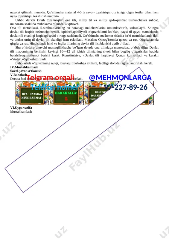 tirish. nutqiy kompetensiya (tinglab tushunish, so‘zlash, o‘qish, yozish): berilgan topshiriq, sodda matnlarni tinglab tushuna oladi; kommunikativ kompetensiya: – o‘rganilgan ifoda vositalari asosidao‘zaro samarali muloqotga kirisha olish, muloqotda nutqiy muhitga moslasha olish. axborotlar bilan ishlash kompetensiyasi: – mediamanbalar (radio, televizor, internet va boshqalar)dan zarur ma’lumotlarni izlab topa olish, saralash, saqlash, ulardan samarali foydalana olish, ularning xavfsizligini ta’minlash ko‘nikmalarini egallash . o‘zini o‘zi rivojlantirish kompetensiyasi: – doimiy ravishda o‘zini o‘zi mustaqil va ijodiy rivojlantirish, hayot davomida mustaqil o‘qib-o‘rganish, mustaqil qaror qabul qila olish. ijtimoiy faol fuqarolik kompetensiyasi: –sinfda, maktabda, oilada, mahallada va jamiyatda o‘tkaziladigan tadbirlarda faol ishtirok etish, o‘zining burchini bilish, unga rioya qilish.telgram orqali @mehmonlarga telefon nomer 97-227-89-26 milliy va umummadaniy kompetensiya: – vatanga sadoqatli, insonlarga mehr-oqibatli hamda milliy qadriyatlarga e’tiqodli bo‘lish, badiiy asarlarni tushunish, nutqiy me’yorlarga rioya qilish va sog‘lom turmush tarziga amal qilish. dars jarayoni 1.tashkiliy qism 4 minut 2.o’tilgan mavzuni takrorlash( mustahkamlash) 12 minut 3.yangi mavzuni tushuntirish 10 …
