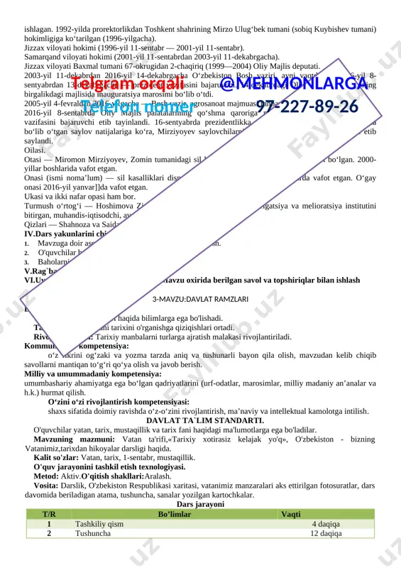 ini, birinchi navbatda g‘alla va energiya resurslari bo‘yicha mahsulotlarni o‘zida ishlab chiqarmas va bu boradagi o‘z ehtiyojlarini ta’minlay olmas edi.islom abdug‘aniyevich karimov iqtisodiy mustaqillikka erishmasdan turib, siyosiy mustaqillikni ta’minlash mumkin emas, degan fikrning qat’iy tarafdori edi. aynan shuning uchun ham yurtboshimiz tomonidan mashhur besh tamoyil asosida butun dunyoda taraqqiyotning “o‘zbek modeli” deb e’tirof etilgan o‘zbekiston iqtisodiyotini tubdan isloh etish va tarkibiy o‘zgarishlarni amalga oshirish dasturi ishlab chiqildi. iv.dars yakunlarini chiqarish.5 daqiqa.telgram orqali @mehmonlarga telefon nomer 97-227-89-26 1. mavzuga doir asosiy tushunchalarni qisqacha takrorlash. 2. o'quvchilar bergan savollarga javob berish. 3. baholarni e'lon qilish. v.rag`batlash.baholarni elon qilish. vi.uyga vazifani tushuntirish.5 daqiqa. mavzu oxirida berilgan savol va topshiriqlar bilan ishlash 2-mavzu: o’zbekiston respublikasi prezidenti shavkat mirziyoyev darsning maqsadi: ta'limiy:o’zbekiston prezidenti shavkat mirziyoyev haqida tushuncha berish. tarbiyaviy: o'z vatani tarixini o'rganishga qiziqishlari ortadi. rivojlantiruvchi: tarixiy manbalarni turlarga ajratish malakasi rivojlantiriladi. kommunikativ kompetensiya: o‘z fikrini og‘zaki va yozma tarzda aniq va tushunarli bayon qila …