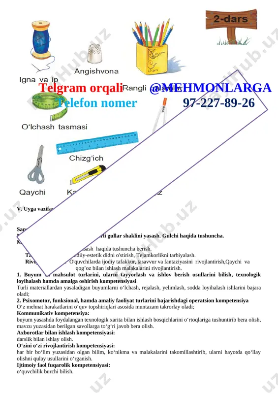 chizish. [image: ] sana:__________________ mavzu: rangli qog‘ozdanturli gullar shaklini yasash. gulchi haqida tushuncha. maqsad: ta’limiy: gul yasash haqida tushuncha berish. tarbiyaviy: badiiy-estetik didni o'stirish, tejamkorlikni tarbiyalash. rivojlantiruvchi: o'quvchilarda ijodiy tafakkur, tasavvur va fantaziyasini rivojlantirish,qaychi va qog’oz bilan ishlash malakalarini rivojlantirish. 1. buyum va mahsulot turlarini, ularni tayyorlash va ishlov berish usullarini bilish, texnologik loyihalash hamda amalga oshirish kompetensiyasi turli materiallardan yasaladigan buyumlarni o‘lchash, rejalash, yelimlash, sodda loyihalash ishlarini bajara oladi; 2. psixomotor, funksional, hamda amaliy faoliyat turlarini bajarishdagi operatsion kompetensiya o‘z mehnat harakatlarini o‘quv topshiriqlari asosida muntazam takrorlay oladi; kommunikativ kompetensiya: buyum yasashda foydalangan texnologik xarita bilan ishlash bosqichlarini o‘rtoqlariga tushuntirib bera olish, mavzu yuzasidan berilgan savollarga to‘g‘ri javob bera olish. axborotlar bilan ishlash kompetensiyasi: darslik bilan ishlay olish. o‘zini o‘zi rivojlantirish kompetensiyasi: har bir bo‘lim yuzasidan olgan bilim, ko‘nikma va malakalarini takomillashtirib, ularni hayotda qo‘llay olishni qulay usullarini o‘rganish. ijtimoiy faol fuqarolik kompetensiyasi: o‘quvchilik burchi bilish. milliy va umummadaniy …