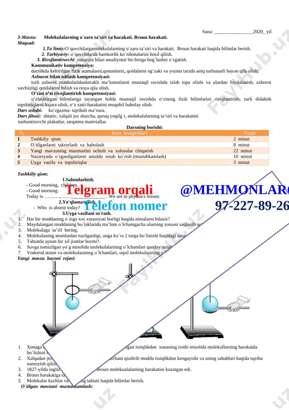 _________ . we are in phyusics lesson. 2.yo'qlama qilish. - who is absent today? 3.uyga vazifani so'rash. “fizika” fani nimani o`rganadi? nimani bilgandagina uylar, zavodlar, mashinalar, elektrostansiyalarni loyihalash va qurish mumkin? qachon ko`zoynaklar, teleskoplar, foto va videoapparatlarni yasash va loyihalash mumkin bo`ldi? uylarimizda turli – tuman qanday asboblardan foydalanamiz? soat, telefon, changyutkich, televizor – bularning hammasi qanday asboblar? tabiatda ro`y beradigan turli fizik hodisalarni o`zaro bog`lovchi qonunlqrni ochish, hodisalarning o`zaro bog`lanishi va sabablarini topish qaysi fanning vazifasi? tabiatni fizikadan tashqari yana qanday fanlar o`rganadi? “fizika” so`zi ilk bor qachon va qaysi olimning kitobida ishlatilgan edi? qaysi fizik olimlarni bilasiz? yangi mavzu bayoni rejasi: a. qadimgi odamlarning hayotida olov ning o`rni; b. jamiyat taraqqiyotida fizikaning o`rni; c. o`zbekiston fanlar akademiyasining ilmiy-tadqiqot institutlarida fizika sohasida olib borilayotgan ishlar; d. fizik kattaliklar va ularni o`lchash haqida. o`tilgan mavzuni mustahkamlash: o`quvchilarga quyidagi savollar bilan murojaat qilinadi: 1) siz qanday o`lchov asboblarini bilasiz? 2) darslikning …