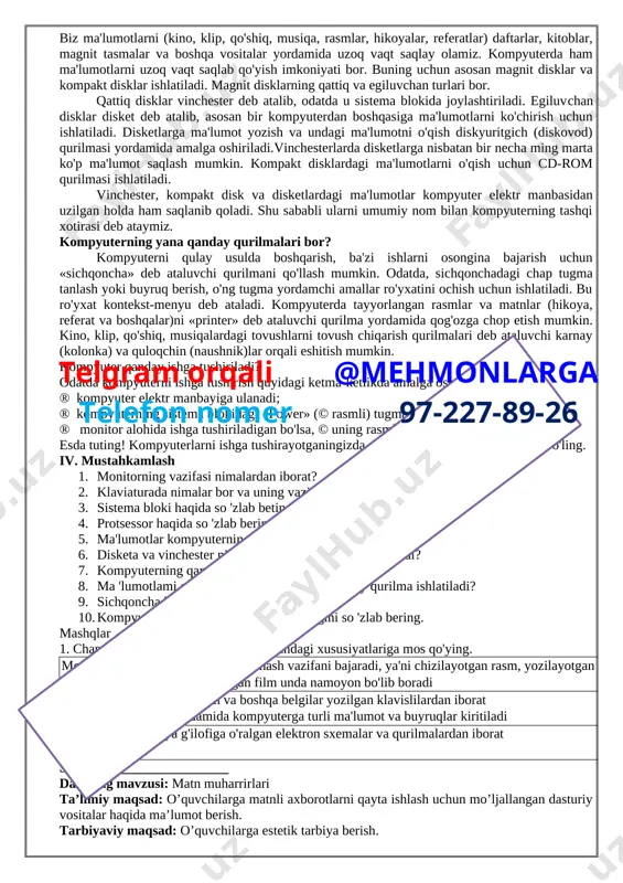 ar chizing. iv. uyga vazifa qoidalarni yod olish sana:_______________telgram orqali @mehmonlarga telefon nomer 97-227-89-26 mavzu: kompyuter. kompyuterning asosiy qurilmalari va ularning vazifalari maqsad: 1) ta’limiy: kompyuter. kompyuterning asosiy qurilmalari va ularning vazifalari haqida ma’lumot berish; 2) tarbiyaviy: o`quvchilarga vatanparvarlik tarbiyasi berish; 3) rivojlantiruvchi: o`quvchilarning ilmiy-texnik dunyoqarashini rivojlantirish. kompetensiya tk: doimiy ravishda o‘zini o‘zi rivojlantirish, o‘z hatti-harakatini baholay olish. fok: kompyuterni to‘g‘ri ishga tushiradi va o‘chira oladi; kompyuterda ishlashda xavfsizlik qoidalari va gigiena talablariga rioya etadi; operatsion tizimning elementlaridan foydalana oladi; dts: kompyuter. kompyuterning asosiy qurilmalari va ularning vazifalari haqida ma’lumotga ega bo`lish. i. tashkiliy davr ii. takrorlash 1. elektr toki inson hayoti uchun xavflimi? 1. kompyuterning inson sog'lig'iga zararli tomonlarini so'zlab bering. 1. kompyuter xonasida nimalar mumkin emas? 1. xavfsizlik texnikasi qoidalarini so 'zlab bering. 1. xavfsizlik texnikasi qoidalariga old rasmlar chizing. 1. sanitariya-gigiyena talablari nima uchun kerak? ii. yangi mavzuni o`rganish insoniyat asrlar davomida to'plagan bilimlarini kelajak avlod uchun …