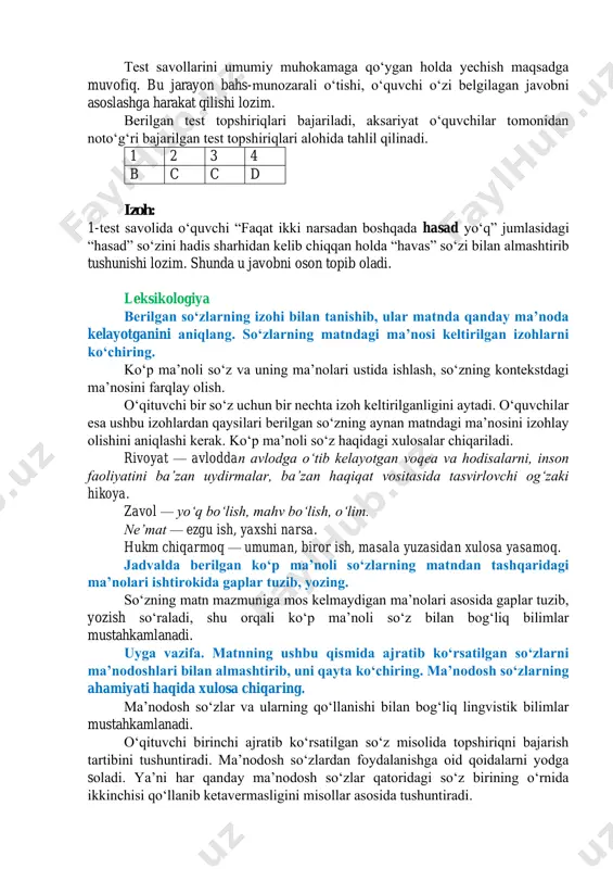 . siz buni qanday tushunasiz? sharhlab bering. neʼmat moddiy yoki nomoddiy boʻlishi mumkin. masalan, boylik, salomatlik, farzand, yaxshi kasb, ilm – alloh bergan neʼmatdir. “boshqaga berilgan neʼmatning zavolini orzu qilish” deganda mana shu birovga berilgan neʼmatning yoʻq boʻlib ketishini istash tushuniladi. shu hasaddir. oʻquvchi bu jumlaning ayni shu mazmunini his qilishi lozim. matn asosida berilgan testlarni yeching. test kalitini tuzib, javoblarni daftarga belgilang. test savollarini umumiy muhokamaga qoʻygan holda yechish maqsadga muvofiq. bu jarayon bahs-munozarali oʻtishi, oʻquvchi oʻzi belgilagan javobni asoslashga harakat qilishi lozim. berilgan test topshiriqlari bajariladi, aksariyat oʻquvchilar tomonidan notoʻgʻri bajarilgan test topshiriqlari alohida tahlil qilinadi. 1 2 3 4 b c c d izoh: 1-test savolida oʻquvchi “faqat ikki narsadan boshqada hasad yoʻq” jumlasidagi “hasad” soʻzini hadis sharhidan kelib chiqqan holda “havas” soʻzi bilan almashtirib tushunishi lozim. shunda u javobni oson topib oladi. leksikologiya berilgan soʻzlarning izohi bilan tanishib, ular matnda qanday maʼnoda kelayotganini aniqlang. soʻzlarning matndagi …