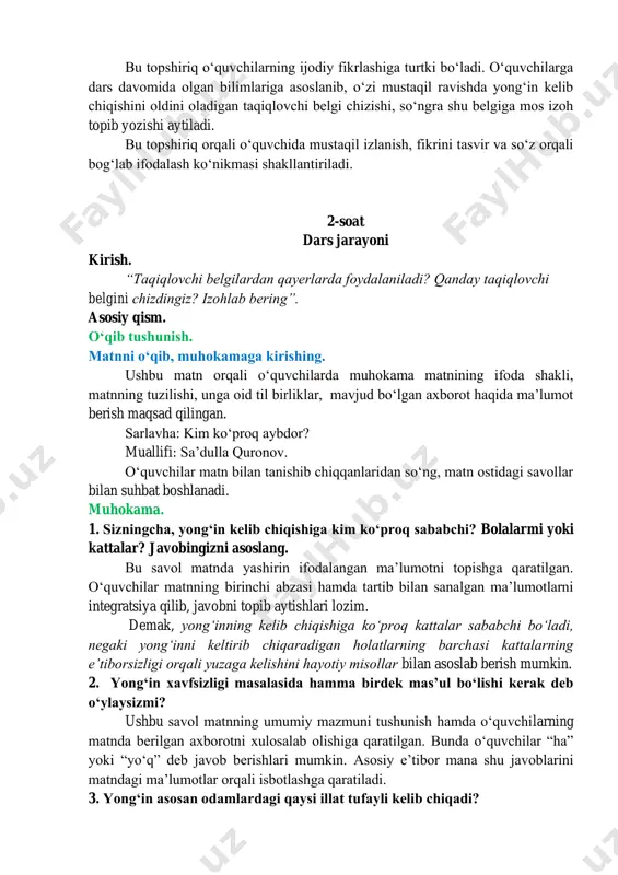 a hosil boʻlgan soʻzlarni kontekstda toʻgʻri qoʻllay olishiga qaratiladi. uyga vazifa. yozma nutq. matn yaratish. yongʻin kelib chiqishiga sabab boʻluvchi holatlar bilan bogʻliq boʻlgan taqiqlovchi belgilarni chizing. belgi yoniga ularning izohini yozing. bu topshiriq oʻquvchilarning ijodiy fikrlashiga turtki boʻladi. oʻquvchilarga dars davomida olgan bilimlariga asoslanib, oʻzi mustaqil ravishda yongʻin kelib chiqishini oldini oladigan taqiqlovchi belgi chizishi, soʻngra shu belgiga mos izoh topib yozishi aytiladi. bu topshiriq orqali oʻquvchida mustaqil izlanish, fikrini tasvir va soʻz orqali bogʻlab ifodalash koʻnikmasi shakllantiriladi. 2-soat dars jarayoni kirish. “taqiqlovchi belgilardan qayerlarda foydalaniladi? qanday taqiqlovchi belgini chizdingiz? izohlab bering”. asosiy qism. oʻqib tushunish. matnni oʻqib, muhokamaga kirishing. ushbu matn orqali oʻquvchilarda muhokama matnining ifoda shakli, matnning tuzilishi, unga oid til birliklar, mavjud boʻlgan axborot haqida maʼlumot berish maqsad qilingan. sarlavha: kim koʻproq aybdor? muallifi: saʼdulla quronov. oʻquvchilar matn bilan tanishib chiqqanlaridan soʻng, matn ostidagi savollar bilan suhbat boshlanadi. muhokama. 1. sizningcha, yongʻin kelib chiqishiga kim koʻproq …