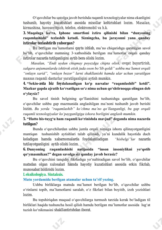 jarayonda nima raqamlashtiriladi? bu savol matnda eksplitsit(ochiq) ifodalangan maʼlumotni topishga qaratilgan. oʻquvchilar 1-xatboshida berilgan maʼlumotlarga eʼtiborlarini qaratib, oʻz tushunchalarini aytib berishlari lozim. raqamlashtirish – axborotlarni kompyuter tiliga oʻgirish. 2. kompyuter, smartfon va televizor kabi qanday raqamli texnologiyalarni bilasiz? oʻquvchilar bu savolga javob berishda raqamli texnologiyalar nima ekanligini tushunib, hayotiy kuzatishlari asosida misollar keltirishlari lozim. masalan, kirmashina, havosovitgich, telefon, elektromobil va h.k. 3. maqolaga koʻra, iphone smartfoni ixtiro qilinishi bilan “dunyoning raqamlashishi” tezlashib ketadi. sizningcha, bu jarayonni yana qanday ixtirolar tezlashtirib yuborgan? bu berilgan maʼlumotlarni qayta ishlab, maʼno chiqarishga qaratilgan savol boʻlib, oʻquvchilar matnning 3-xatboshida berilgan maʼlumotlar orqali qanday ixtirolar nazarda tutilganligini aytib bera olishi lozim. masalan, “endi uydan chiqmay poyezdga chipta olish, ovqat buyurtirish, xalqaro anjumanlarda ishtirok etish juda oson boʻlib qoldi” ushbu maʼlumot orqali “onlayn xarid”, “onlayn bozor” larni shakllanishi hamda ular uchun yaratilgan maxsus raqamli dasturlar yaratilganligini aytish mumkin. 4. “sekin-asta biz foydalanadigan koʻp narsalar “raqamlashib” ketdi”. mazkur …