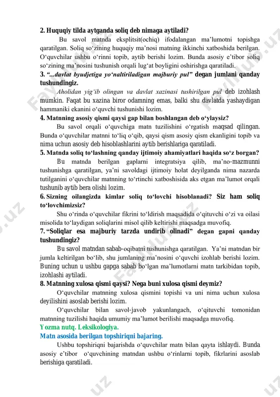 iy pul” degan jumlani qanday tushundingiz. aholidan yigʻib olingan va davlat xazinasi tushirilgan pul deb izohlash mumkin. faqat bu xazina biror odamning emas, balki shu davlatda yashaydigan hammaniki ekanini oʻquvchi tushunishi lozim. 4. matnning asosiy qismi qaysi gap bilan boshlangan deb oʻylaysiz? bu savol orqali oʻquvchiga matn tuzilishini oʻrgatish maqsad qilingan. bunda oʻquvchilar matnni toʻliq oʻqib, qaysi qism asosiy qism ekanligini topib va nima uchun asosiy deb hisoblashlarini aytib berishlariga qaratiladi. 5. matnda soliq toʻlashning qanday ijtimoiy ahamiyatlari haqida soʻz borgan? bu matnda berilgan gaplarni integratsiya qilib, maʼno-mazmunni tushunishga qaratilgan, yaʼni savoldagi ijtimoiy holat deyilganda nima nazarda tutilganini oʻquvchilar matnning toʻrtinchi xatboshisida aks etgan maʼlumot orqali tushunib aytib bera olishi lozim. 6. sizning oilangizda kimlar soliq toʻlovchi hisoblanadi? siz ham soliq toʻlovchimizsiz? shu oʻrinda oʻquvchilar fikrini toʻldirish maqsadida oʻqituvchi oʻzi va oilasi misolida toʻlaydigan soliqlarini misol qilib keltirishi maqsadga muvofiq. 7. “soliqlar esa majburiy tarzda undirib olinadi” degan gapni qanday …