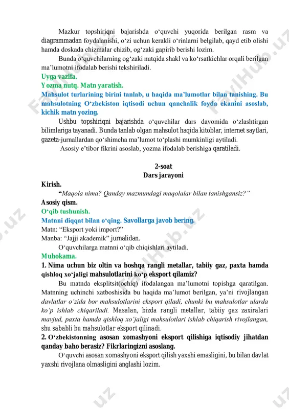 sil qilish uchun har bir turga misol keltirib boshlab berish maqsadga muvofiq. masalan, oziq-ovqat va ichimliklar: shakar, oʻsimlik yogʻi; xomashyo: yogʻoch, paxta; yonilgʻi: benzin, gaz; kimyoviy moddalar:dori-darmon; tayyor mahsulotlar: kompyuter, havosovutgich (chillachi); sanoat mollari: temir; xizmatlar: onlayn xarid, qabul; mashina va uskunalar: mashina jihozlari; oltin va rangli metallar: kumush, olmos…kabi. ogʻzaki nutq. birinchi mashqda berilgan rasm va diagrammaga qarab 2021-yilda oʻzbekistonning tashqi savdo aylanmasi qanday boʻlgani haqida ogʻzaki taqdimot qilib bering. mazkur topshiriqni bajarishda oʻquvchi yuqorida berilgan rasm va diagrammadan foydalanishi, oʻzi uchun kerakli oʻrinlarni belgilab, qayd etib olishi hamda doskada chizmalar chizib, ogʻzaki gapirib berishi lozim. bunda oʻquvchilarning ogʻzaki nutqida shakl va koʻrsatkichlar orqali berilgan maʼlumotni ifodalab berishi tekshiriladi. uyga vazifa. yozma nutq. matn yaratish. mahsulot turlarining birini tanlab, u haqida maʼlumotlar bilan tanishing. bu mahsulotning oʻzbekiston iqtisodi uchun qanchalik foyda ekanini asoslab, kichik matn yozing. ushbu topshiriqni bajarishda oʻquvchilar dars davomida oʻzlashtirgan bilimlariga tayanadi. bunda tanlab olgan mahsulot …