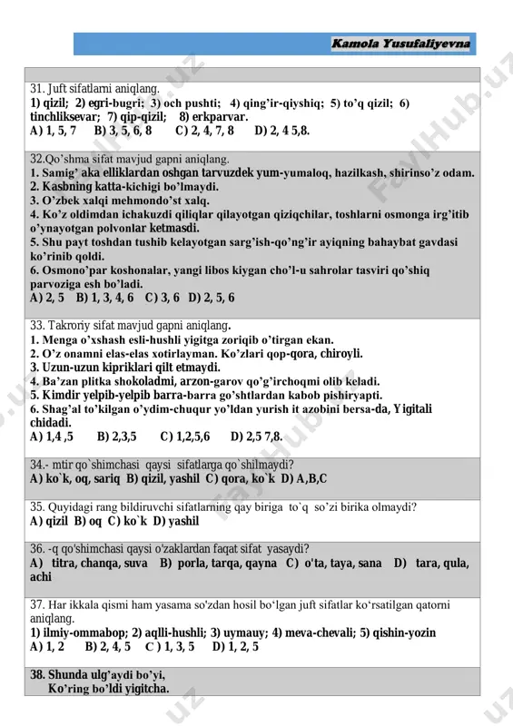 o’zbek xalqi mehmondo’st xalq. 4. ko’z oldimdan ichakuzdi qiliqlar qilayotgan qiziqchilar, toshlarni osmonga irg’itib o’ynayotgan polvonlar ketmasdi. 5. shu payt toshdan tushib kelayotgan sarg’ish-qo’ng’ir ayiqning bahaybat gavdasi ko’rinib qoldi. 6. osmono’par koshonalar, yangi libos kiygan cho’l-u sahrolar tasviri qo’shiq parvoziga esh bo’ladi. a) 2, 5 b) 1, 3, 4, 6 c) 3, 6 d) 2, 5, 6 33. takroriy sifat mavjud gapni aniqlang. 1. menga o’xshash esli-hushli yigitga zoriqib o’tirgan ekan. 2. o’z onamni elas-elas xotirlayman. ko’zlari qop-qora, chiroyli. 3. uzun-uzun kipriklari qilt etmaydi. 4. ba’zan plitka shokoladmi, arzon-garov qo’g’irchoqmi olib keladi. 5. kimdir yelpib-yelpib barra-barra go’shtlardan kabob pishiryapti. 6. shag’al to’kilgan o’ydim-chuqur yo’ldan yurish it azobini bersa-da, yigitali chidadi. a) 1,4 ,5 b) 2,3,5 c) 1,2,5,6 d) 2,5 7,8. 34.- mtir qo`shimchasi qaysi sifatlarga qo`shilmaydi? a) ko`k, oq, sariq b) qizil, yashil c) qora, ko`k d) a,b,c 35. quyidagi rang bildiruvchi sifatlarning qay biriga to`q so’zi birika olmaydi? a) …