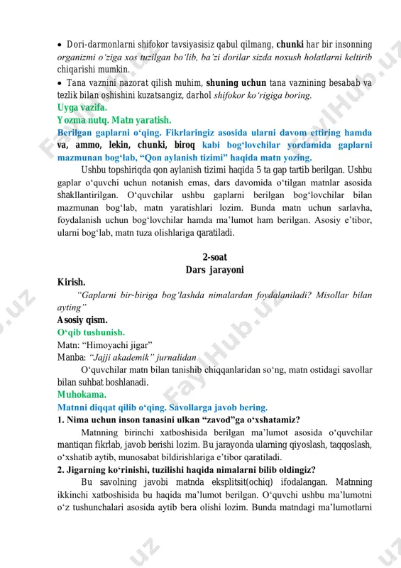 r. ikki ustundagi gaplarni oʻqing. berilgan bogʻlovchilardan foydalanib ularni mazmunan bogʻlang va yozing. bu topshiriq bogʻlovchi haqidagi nazariy maʼlumotni mustahkamlash hamda bogʻlovchilarni mazmuniga mos kontekstda qoʻllashga qaratilgan. oʻquvchilar ikki ustunda berilgan gaplar bilan tanishib, ularni mazmunan moslashtirib yozishlari hamda gap mazmuniga mos bogʻlovchilarni qoʻllashlari lozim. javob: • yogʻli taomlar va gazli ichimliklar isteʼmol qilishni kamaytirish zarur, chunki bunday mahsulotlar sizning sogʻligingiz uchun juda zararli ekanligini unutmang. • jigar kasalliklari koʻp holatlarda alomatlarsiz kechishi mumkin, shuning uchun vaqti-vaqti bilan shifokor koʻrigidan oʻtib turish lozim. • jigar ovqatni hazm qilishga yordam beradi hamda hayot uchun zarur boʻlgan moddalarni sintezlaydi, organizmdan toksinlarni siqib chiqaradi. • dori-darmonlarni shifokor tavsiyasisiz qabul qilmang, chunki har bir insonning organizmi oʻziga xos tuzilgan boʻlib, baʼzi dorilar sizda noxush holatlarni keltirib chiqarishi mumkin. • tana vaznini nazorat qilish muhim, shuning uchun tana vaznining besabab va tezlik bilan oshishini kuzatsangiz, darhol shifokor koʻrigiga boring. uyga vazifa. yozma nutq. matn yaratish. …