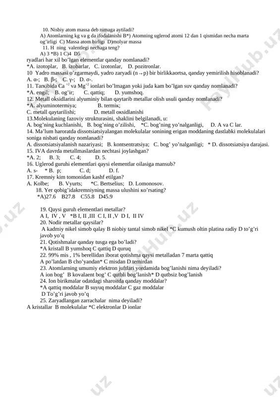 saqlagan zarracha b) musbat zaryadli yadro va manfiy zaryadli elektrondan iborat eng kichik zarra c) yadro zaryadi bir xil bo’lgan atomlarning muayyan turi *d) yadro zaryadlari bir xil massasi har xil bo’lgan elementlar 10. nisbiy atom massa deb nimaga aytiladi? a) atomlarning kg va g da ifodalanishi b*) atomning uglerod atomi 12 dan 1 qismidan necha marta og’irligi c) massa atom birligi d)molyar massa 11. h ning valentlegi nechaga teng? a) 3 *b) 1 c)4 d5 *a. oksidlanish; b. qaytarilish; c. birikish; d. o’rin olish. 6. ion birikmalar odatdagi sharoitda qanday moddalar? a. yengil; * b. qattiq; c. yumshoq; d. gazsimon. 7. vodorod qaysi birikmalarida –1 oksidlanish darajasiga ega? a. o idlari; b. gidroksidlari; *c. metall gidridlarida; d. organik birikmalarida. 8. eritmalari uoki suyultmalarielektr tokini o’tkazmaydigan moddaalar qanday moddalar? *a. elektrolitmaslar, b. elektrolitlar, c. ionitlar, d. kationitlar. 9. massasi o’zaro teng, lekin yadro za7. quyidagi moddalardan nomolekulyar tuzilishli moddalarni ajrating? …