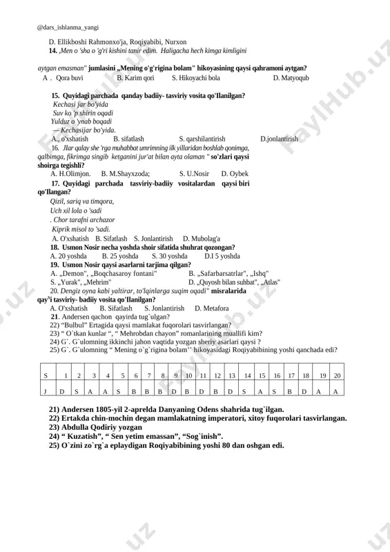on kuylardi. s. hatto azroilning o'zi „kuyla bulbuljon, kuyla!" — deb yalina boshladi. d. „rahmat senga, aziz qushcha!" dedi shahanshoh. 10. qaysi asarda turkiy xalqlarga xos milliy o'yin aks ettirilgan? a „oygul bilan baxtiyor" b. „uloqda" s. „o'zbek xarakteri" d. „bulbul" 11. ,ertaga o'rtoqlarimga toza maqtanadigan bo 'ldim-da " ushbu gap qaysi hikoyadan, kimning nutqidan olingan? a. „bulbul", bulbul b. „uch og'a-ini botirlar", kenjabotir s. „umr haqida e4ak", sayyoh ',d. „meningo'g'riginabolam", qora buviningnabirasi 12. nurxon, haydar soqov, shokir kabi qahramonlar qaysi asardan olingan timsollar? a. „uloqda" s. „kjchkina shahzoda" b. „fonarchiota" '"' d. „meningo'g'riginabolam" 13. „mening o'g'rigina bolam" hikoyasi qahramonlarini ko'rsating. ' a. roqiyabibi, buvamat ota, ellikboshi rahmonxo'ja b. nurxon, haydar, eson ko'knori s. buvamat ota, haydar, shokir d. ellikboshi rahmonxo'ja, roqiyabibi, nurxon 14. ,men o 'sha o 'g'ri kishini tanir edim. haligacha hech kimga kimligini aytgan emasman" jumlasini „mening o'g'rigina bolam" hikoyasining qaysi qahramoni aytgan? a. qora buvi b. …