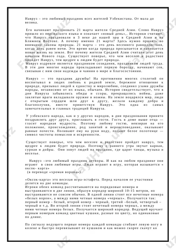 vsex k tebe. mi otmechaem mnogo razlichnix prazdnikov. no samiy drevniy i samiy znachimiy prazdnik dlya nashego naroda- eto navruz. navruz – eto lyubimiy prazdnik vsex jiteley uzbekistana. ot mala do velika. ego nachinayut prazdnovat 21 marta jiteli sredney azii. slovo navruz prishlo iz persidskogo yazika i oznachaet «noviy den»,. istoriki schitayut, chto navruz prazdnovali v 3 veke do nashey eri v sredney azii i na blijnem vostoke. a pochemu imenno 21 marta? zdes nujno prinyat vo vnimanie zakoni prirodi. 21 marta – eto den vesennego ravnodenstviya, kogda den raven nochi. eto vremya kogda priroda prosipaetsya i nachinaetsya novaya jizn na zemle. vot pochemu jiteli sredney azii schitali etot den nachalom novogo goda. sushestvuet povere, chto chem veselee i radostnee proydet navruz, tem shedree k lyudyam budet priroda. navruz izdrevle yavlyaetsya prazdnikom sozidaniya, prazdnikom lyudey truda. v eti dni mnogie narodi prokladivayut pervuyu borozdu, nachinayut sev, svyazivaya s nim svoi …