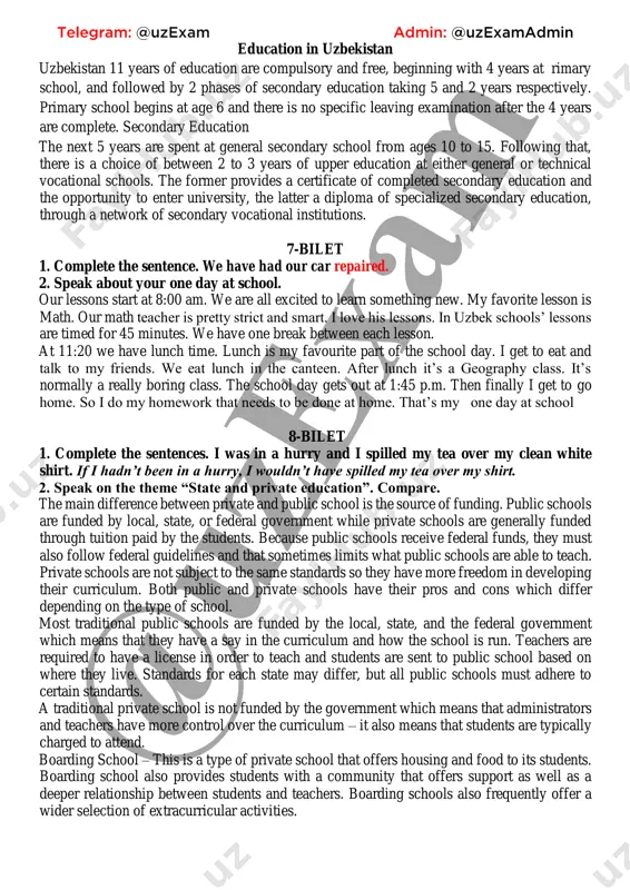 on at either general or technical vocational schools. the former provides a certificate of completed secondary education and the opportunity to enter university, the latter a diploma of specialized secondary education, through a network of secondary vocational institutions. 7-bilet 1. complete the sentence. we have had our car repaired. 2. speak about your one day at school. our lessons start at 8:00 am. we are all excited to learn something new. my favorite lesson is math. our math teacher is pretty strict and smart. i love his lessons. in uzbek schools’ lessons are timed for 45 minutes. we have one break between each lesson. at 11:20 we have lunch time. lunch is my favourite part of the school day. i get to eat and talk to my friends. we eat lunch in the canteen. after lunch it’s a geography class. it’s normally a really boring class. the school day gets …