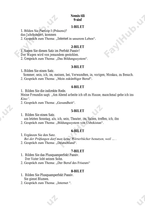 schrieb diesen brief. 2. gespräch zum thema: ,,made in germany“. 15-bilet 1. bilden sie die indirekte rede. mein freund sagt: ,,am abend arbeite ich oft zu hause, manchmal gehe ich ins theater“. 2. gespräch zum thema: ,,die mahalla“. 16-bilet 1. bestimmen sie die zeitform. die abgeordneten des deutschen bundestags werden in allgemeiner wahl gewählt. 2.gespräch zum thema: ,,im lebensmittelgeschäft“. 17-bilet 1. verbinden sie den satz mit ,,damit‘‘ oder ,,um … zu‘‘ die eltern schicken ihr sohn nach deutschland. er möchte dort deutsch lernen. 2. gespräch zum thema: ,,die staatssymbole der republik usbekistan“. 18-bilet 1. bilden sie einen satz im plusquamperfekt passiv. er baut die neuen häuser. 2. gespräch zum thema: ,,die sehenswürdigkeiten unserer heimat “. 19-bilet 1. setzen sie die passende konjunktion ein. es ist unmöglich, mit dem auto zu fahren, ... die straße dort viel zu schlecht ist. 2. gespräch zum thema: ,,mein gestriger tag“. 20-bilet 1. verbinden sie …