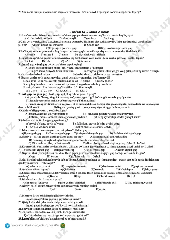 h 18.ona tilim sen borsan shaksiz bulbul kuyin she`rga solaman sen yo`qolgan kuning shubhasiz men ham to`ti bo`lib qolaman. (a.oripov) ushbu she`rda nechta o`rinda vergul ishlatilishi kerak? a)5 ta b)4ta c)3ta d)6ta 19.qismlarining qanday bog`lovchi vositalar yordamida bog`lanishiga ko`ra qo`shma gaplar necha guruhga bo`linadi? 20.bo`lsa , esa so`zlari bog`langan qo`shma gap qismlarini bog`lash bilan birga , ular o`rtasida qanday munosabat borligini ifodalaydi? 21.dialektologiya til bo`limida nima o`rganiladi? 22 mamlakatimizga so`zida nechta ochiq bo`g`in mavjud? 23.o`zbek alifbosida nechta tovush so`z yasovchi vazifasini bajaradi? 24.mustaqil so`z turkumlaridan qaysi birlari ism bo`lolmaydi? 25.quvonchni bildiruvchi modal so`z qaysi? telegram: maktablar_uchun_hujjatlar 9­ sinf ona tili ii chorak 1­variant 1.kamtar bo’l,chunki kamtarlik insonni kamolotga yetaklaydi.ushbu gap qo’shma gapning qaysi turiga mansub? a) bog’langan qo`shma gap b)bo’lovchisiz qo`shma gap c)sodda yoyiq gap d)ergashgan qo`shma gap 2.olim bo’lsang,olam seniki.qo’shma gap qismlarini bog’layotgan vositani aniqlang? a) ohang b)ko’makchili qurilma c) shart mayli d) yuklama 3.qismlari ergashtiruvchi bog’lovchilar yoki shunday …