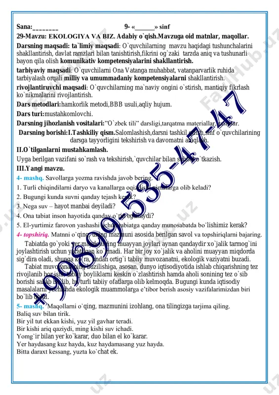 ish. dars metodlari:hamkorlik metodi,bbb usuli,aqliy hujum. dars turi:mustahkomlovchi. darsning jihozlanish vositalari:”o`zbek tili” darsligi,tarqatma materiallar, rasmlar. darsning borishi:i.tashkiliy qism.salomlashish,darsni tashkil qilish,sinf o`quvchilarining darsga tayyorligini tekshirish va davomatni aniqlash. ii.o`tilganlarni mustahkamlash. uyga berilgan vazifani so`rash va tekshirish,`quvchilar bilan suhbat o`tkazish. iii.yangi mavzu. 4- mashq. savollarga yozma ravishda javob bering. 1. turli chiqindilarni daryo va kanallarga oqizilishi nimalarga olib keladi? 2. bugungi kunda suvni qanday tejash kerak? 3. nega suv – hayot manbai deyiladi? 4. ona tabiat inson hayotida qanday o`rin egallaydi? 5. el-yurtimiz farovon yashashi uchun tabiatga qanday munosabatda bo`lishimiz kerak? 4- topshiriq. matnni o`qing, uning mazmuni asosida berilgan savol va topshiriqlarni bajaring. tabiatda go`yoki yer maydonining muayyan joylari aynan qandaydir xo`jalik tarmog`ini joylashtirish uchun yaratilgan ko`rinadi. har bir joy xo`jalik va aholini muayyan miqdorda sig`dira oladi, shunga ko`ra, undan ortig`i tabiiy muvozanatni, ekologik vaziyatni buzadi. tabiat muvozanatining buzilishiga, asosan, dunyo iqtisodiyotida ishlab chiqarishning tez rivojlanib bor ishi, tabiiy boyliklarni keskin o`zlashtirish …