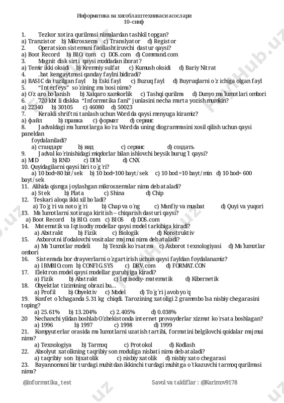miningobrazibu… a)profil b)obyektiv c)model d)tòg̀rijavobyòq 19. konfetòlchaganda5.31kgchiqdi.taroziningxatoligi2grammbòlsanisbiychegarasini toping? a)25.61% b)13.204% c)2.405% d)0.038% 20 nechanchiyildanboshlabòzbekistondainternetprovayderlarxizmatkòrsataboshlagan? a)1996 b)1997 c)1998 d)1999 21. kompyuterlarorasidamàlumotlarniuzatishtartibi,formatinibelgilovchiqoidalarmajmui nima? a)texnologiya b)tarmoq c)protokol d)kodlash 22. absolyutxatolkningtaqribiysonmoduliganisbatinimadebataladi? a)taqribiysonb)xatolik c)nisbiyxatolik d)nisbiyxatochegarasi 23. bayannomanibirturdagimuhitdanikkinchiturdagimuhitgaòtkazuvchitarmoqqurilmasi nima? @informatika_test savolvatakliflar:@karimov9178 a)shlyuz b)translyator c)modem d)registr 24. ushbu199916+2…16=40da16ifodadaginuqtalaròrnigaqandayraqamlarbò1ishikerak? a)4a1 b)741 s)f21 d)5b1 25.10110002*11012ikkilikdakòpaytmanixisoblang. a)100001111002 b)110011110002 c)100011110002 d)100011100002 26.quyidagiifodanatijasioni10liksanoqsistemasidayozing.fori=-11to11:nexti a)22marta b)21marta c)23marta d)bajarilmaydi 27.ikkinuqtaorasidagimasofanitopishformulasiqaysiqatordatòg̀riyozilgan? a)p=sqr((x1-y1)̂2+(x2-y2)̂2) b)p=sqr(x2-x1)̂2+(y2-y1)̂2 c)p=sqr(x2-y1)̂2+(x1-y2)̂2 d)barchasitòg̀ri 28. qaysidasturdanasosiydasturgaqaytishqwaysibuyruqbilanbajariladi? a)restore b)run c)return d)gosub 29. ushbudasturbajarilishinatijasidaekrandanimapaydobòladi? 10screren2:cls 20forx=100to150 30line(x,100)–(x,150) 40nextx a)aylana b)tòg̀ritòrtburchak c)bòyalgantòg̀ritòrtburchak d)tozaekran 30. ushbudasturekrandaqandaysonnichiqaradi? 10x=5;y=16 5x=x+y 40y=y-x 30printx 20end a)0 b)5 c)21 d)dasturxato 31 dimx(7,6)buyrug̀ibilanxosilqilinganjadvaldanechtaxad(element)bor? a)13 b)42 c)56 d)javobboshqacha 32. datavareadoperatorlariniqandayoperatorlarbilanalmashtirishmumkin? a)restore b)input c)remark d)goto 33. tenglamaniyeching: 316*x16+1516=4516 a)9 b)f c)15 d)20 34. algoritmnechtaxossagaega? a)4 b)3 c)5 d)6 35. quyidagiifodanatijasiniònlisanoqs