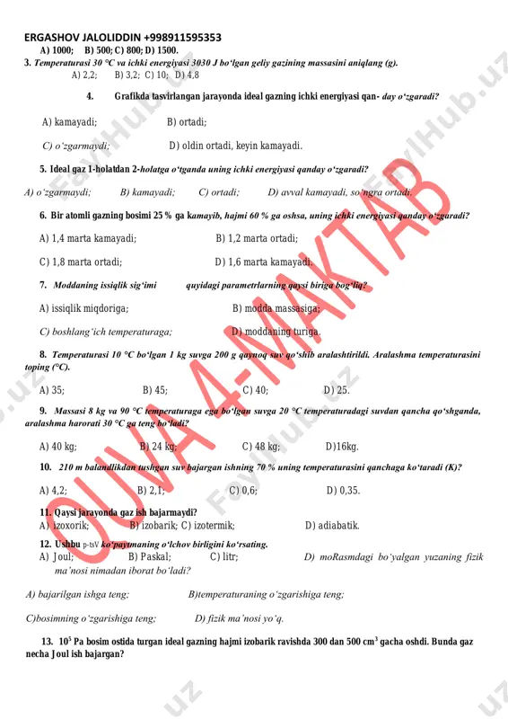 ralashtirildi. aralashma temperaturasini toping (°c). a) 35; b) 45; c) 40; d) 25. 9. massasi 8 kg va 90 °c temperaturaga ega bo‘lgan suvga 20 °c temperaturadagi suvdan qancha qo‘shganda, aralashma harorati 30 °c ga teng bo‘ladi? a) 40 kg; b) 24 kg; c) 48 kg; d)16kg. 10. 210 m balandlikdan tushgan suv bajargan ishning 70 % uning temperaturasini qanchaga ko‘taradi (k)? a) 4,2; b) 2,1; c) 0,6; d) 0,35. 11. qaysi jarayonda gaz ish bajarmaydi? a) izoxorik; b) izobarik; c) izotermik; d) adiabatik. 12. ushbu p-tsv ko‘paytmaning o‘lchov birligini ko‘rsating. a) joul; b) paskal; c) litr; d) morasmdagi bo‘yalgan yuzaning fizik ma’nosi nimadan iborat bo‘ladi? a) bajarilgan ishga teng; b)temperaturaning o‘zgarishiga teng; c)bosimning o‘zgarishiga teng; d) fizik ma’nosi yo‘q. 13. 105 pa bosim ostida turgan ideal gazning hajmi izobarik ravishda 300 dan 500 cm3 gacha oshdi. bunda gaz necha joul ish bajargan? ergashov jaloliddin +998911595353 a) 10; b) 20; …