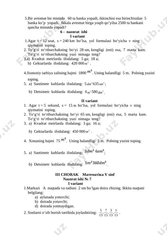 g qiymatini toping. 2. to‘g‘ri to‘rtburchakning bo‘yi 28 sm, kengligi (eni) esa, 7 marta kam. to‘g‘ri to‘rtburchakning yuzi nimaga teng? 3.a) kvadrat metrlarda ifodalang: 5 ga; 18 a; b) gektarlarda ifodalang: 420 000 [image: image32.wmf]2 m . 4.jismoniy tarbiya zalining hajmi 1800 [image: image34.png]. uning balandligi 5 m. polning yuzini toping. 5. a) santimetr kublarda ifodalang: 5 [image: image35.wmf]3 dm 635 [image: image36.wmf]3 sm ; b) detsimetr kublarda ifodalang: 6 [image: image37.wmf]3 m 580 [image: image38.wmf]3 dm . [image: image39.wmf] ii variant 1. agar t = 5 sekund, s = 15 m. bo‘lsa, yol formulasi bo‘yicha v ning qiymatini toping. 2. to‘g‘ri to‘rtburchakning bo‘yi 65 sm, kengligi (eni) esa, 5 marta kam. to‘g‘ri to‘rtburchakning yuzi nimaga teng? 3. a) kvadrat metrlarda ifodalang: 3 ga; 16 a; b) gektarlarda ifodalang: 450 000 [image: image40.wmf]2 m . 4. xonaning hajmi 75 [image: image42.png]. uning balandligi 3 m. polning yuzini toping. 5. a) …