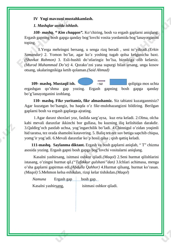 purgi bilan ursang, unga kosov otsang, ukalaringnikiga ketib qolaman.(said ahmad) 109- mashq. mustaqil ish. –sa qolipiga mos uchta ergashgan qo’shma gap yozing. ergash gapning bosh gapga qanday bo’g’lanayotganini izohlang. 110- mashq. fikr yuritamiz, fikr almashamiz. siz tabiatni kuzatganmisiz? agar kuzatgan bo’lsangiz, bu haqda o’z fikr-mulohazangizni bildiring. berilgan gaplarni bosh va ergash gaplarga ajrating. 1.agar daraxt shoxlari yoz, faslida sarg’aysa, kuz erta keladi. 2.olma, olcha kabi mevali daraxtlar ikkinchi bor gullasa, bu kuzning iliq kelishidan darakdir. 3.qaldirg’och pastlab uchsa, yog’ingarchilik bo’ladi. 4.chinnigul o’zidan yoqimli hid taratsa, tez orada shamolni kutavering. 5. baliq tez-tez suv betiga sapchib chiqsa, yomg’ir yog’adi. 6.mevali daraxtlar ko’p hosil qilsa , qish qattiq keladi. 111-mashq. saylanma diktant. ergash va bosh gaplarni aniqlab, “ t” chizma asosida yozing. ergash gapni bosh gapga bog’lovchi vositalarni aniqlang. kasalni yashirsang, isitmasi oshkor qiladi.(maqol) 2.seni hurmat qilishlarini istasang, o’zingni hurmat qil.(“tafakkur gulshani”dan) 3.ichlari achimasa, menga o’sha gaplarni gapirmas edi.(abdulla qahhor) 4.hurmat qilsang, …