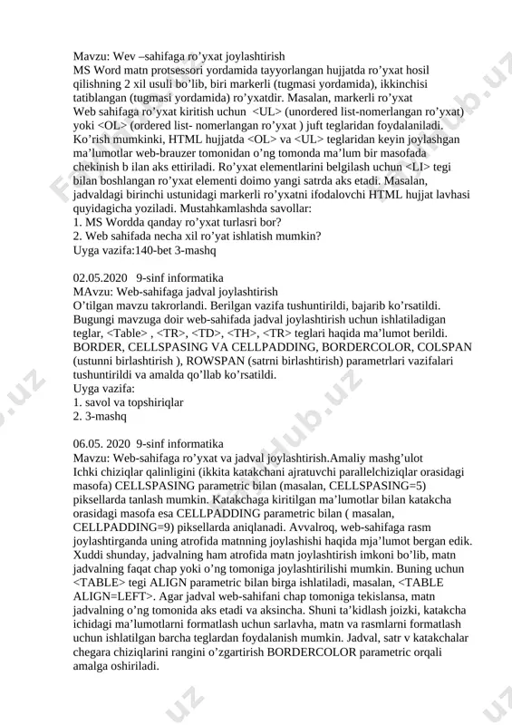 9-sinf informatika mavzu: wev –sahifaga ro’yxat joylashtirish ms word matn protsessori yordamida tayyorlangan hujjatda ro’yxat hosil qilishning 2 xil usuli bo’lib, biri markerli (tugmasi yordamida), ikkinchisi tatiblangan (tugmasi yordamida) ro’yxatdir. masalan, markerli ro’yxat web sahifaga ro’yxat kiritish uchun (unordered list-nomerlangan ro’yxat) yoki (ordered list- nomerlangan ro’yxat ) juft teglaridan foydalaniladi. ko’rish mumkinki, html hujjatda va teglaridan keyin joylashgan ma’lumotlar web-brauzer tomonidan o’ng tomonda ma’lum bir masofada chekinish b ilan aks ettiriladi. ro’yxat elementlarini belgilash uchun tegi bilan boshlangan ro’yxat elementi doimo yangi satrda aks etadi. masalan, jadvaldagi birinchi ustunidagi markerli ro’yxatni ifodalovchi html hujjat lavhasi quyidagicha yoziladi. mustahkamlashda savollar: 1. ms wordda qanday ro’yxat turlasri bor? 2. web sahifada necha xil ro’yat ishlatish mumkin? uyga vazifa:140-bet 3-mashq 02.05.2020 9-sinf informatika mavzu: web-sahifaga jadval joylashtirish o’tilgan mavzu takrorlandi. berilgan vazifa tushuntirildi, bajarib ko’rsatildi. bugungi mavzuga doir web-sahifada jadval joylashtirish uchun ishlatiladigan teglar, , , , , teglari haqida ma’lumot berildi. border, …