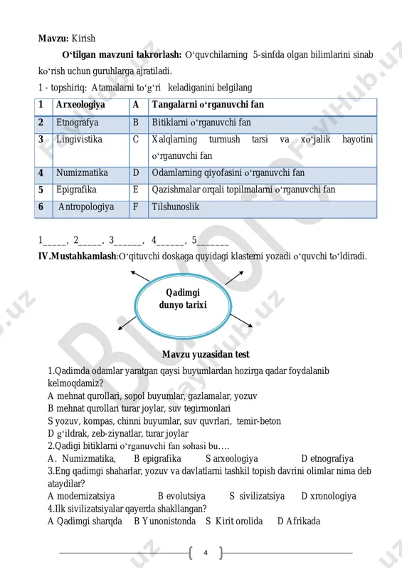 ________________ 7 o‘tilgan mavzuni mustahkamlash: o‘quvchilarga yunon-rim olimlari manbalarini to‘g‘ri belgilang. 1 geradot a «tarixiy yilnomalar» 2 kvin kursiy ruf b «aleksandrning harbiy yurishlari» 3 arriyan c «geografiya» 4 strabon d «makedoniyalik aleksandr tarixi» 5 simma szyan e “tarix” 1____ , 2_____, 3______, 4______, 5_______ mavzu yuzasidan test 1.qadimgi o‘tgan zamonlarda odamlar yashagan manzilgohlarda qazishma ishlarini amalga oshiruvchi kasb egalari qanday nomlanadi? a)antropologlar b)etnograflar s) lingvistlar d) arxeologlar 2.qadimgi odamlarning qoldiqlarini sinchiklab tekshirib o‘rganuvchi olimlar nima deb ataladi ? a)antropologlar b)etnograflar s) lingvistlar d) arxeologlar 3.qadimgi xalqlarning saqlanib qolgan kjo‘pgina udumlari,xo‘jalik va madaniyat an’analarini o‘rganuvchi olimlar nima deb ataladi ? a)antropologlar b)etnograflar s) lingvistlar d) arxeologlar 4.eng qadimgi tarixning keng o‘rganilgan moddiy manbalariga nimalar kirmaydi ? a) mehnat qurollari b)sopol idishlar s) qurol aslahalar d) qoyatosh suratlar 5.qanday jarayon olimlarga qadim ming yilliklar tarixini o‘rganishni osonlashtirdi ? a)yozma manbalarning topilishi b) moddiy manbalarning topilishi s) ) shahar qoldiqlarining topilishi d) …