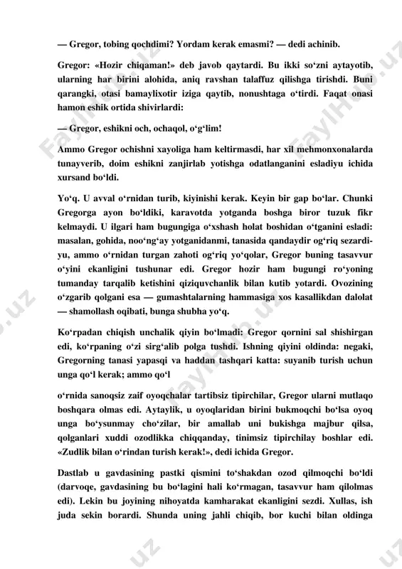 i jalb etdi. gregorning hali ham ketmaganligi ularni taajjubga soldi, otasi yon eshiklardan birini sekin, ammo mushti bilan urib: — gregor! gregor! — deb qichqirdi. — nima gap o‘zi? boshqa eshik ortidan gregorning onasi ohista: — gregor, tobing qochdimi? yordam kerak emasmi? — dedi achinib. gregor: «hozir chiqaman!» deb javob qaytardi. bu ikki so‘zni aytayotib, ularning har birini alohida, aniq ravshan talaffuz qilishga tirishdi. buni qarangki, otasi bamaylixotir iziga qaytib, nonushtaga o‘tirdi. faqat onasi hamon eshik ortida shivirlardi: — gregor, eshikni och, ochaqol, o‘g‘lim! ammo gregor ochishni xayoliga ham keltirmasdi, har xil mehmonxonalarda tunayverib, doim eshikni zanjirlab yotishga odatlanganini esladiyu ichida xursand bo‘ldi. yo‘q. u avval o‘rnidan turib, kiyinishi kerak. keyin bir gap bo‘lar. chunki gregorga ayon bo‘ldiki, karavotda yotganda boshga biror tuzuk fikr kelmaydi. u ilgari ham bugungiga o‘xshash holat boshidan o‘tganini esladi: masalan, gohida, noo‘ng‘ay yotganidanmi, tanasida qandaydir og‘riq sezardi­ yu, ammo o‘rnidan turgan zahoti og‘riq yo‘qolar, gregor …