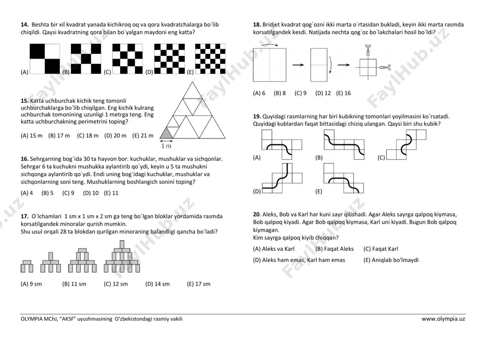 huklar, mushuklar va sichqonlarning soni teng. mushuklarning boshlangich sonini toping? (a) 4 (b) 5 (c) 9 (d) 10 (e) 11 17. o`lchamlari 1 sm x 1 sm x 2 sm ga teng bo`lgan bloklar yordamida rasmda korsatilgandek minoralar qurish mumkin. shu usul orqali 28 ta blokdan qurilgan minoraning balandligi qancha bo`ladi? (a) 9 sm (b) 11 sm (c) 12 sm (d) 14 sm (e) 17 sm 18. bridjet kvadrat qog`ozni ikki marta o`rtasidan bukladi, keyin ikki marta rasmda korsatilgandek kesdi. natijada nechta qog`oz bo`lakchalari hosil bo`ldi? (a) 6 (b) 8 (c) 9 (d) 12 (e) 16 19. quyidagi rasmlarning har biri kubikning tomonlari yoyilmasini ko`rsatadi. quyidagi kublardan faqat bittasidagi chiziq ulangan. qaysi biri shu kubik? (a) (b) (c) (d) (e) 20. aleks, bob va karl har kuni sayr qilishadi. agar aleks sayrga qalpoq kiymasa, bob qalpoq kiyadi. agar bob qalpoq kiymasa, karl uni kiyadi. bugun bob qalpoq kiymagan. kim sayrga …