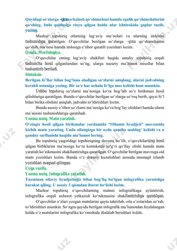 . imlo qoidasiga rioya qilgan holda ular ishtirokida gaplar tuzib, yozing. mazkur topshiriq otlarning lugʻaviy maʼnolari va ularning imlosini tushunishga qaratilgan. oʻquvchilar berilgan soʻzlarga –gina qoʻshimchasini qoʻshib, maʼnosi hamda imlosiga eʼtibor qaratib yozishari lozim. qoida. morfologiya. oʻquvchilar otning lugʻaviy shakllari haqida amaliy topshiriq orqali tushuncha hosil qilganlaridan soʻng, ularga nazariy maʼlumot misollar bilan tushuntirib beriladi. sintaksis berilgan feʼllar bilan bogʻlana oladigan soʻzlarni aniqlang, ularni jadvalning kerakli ustuniga yozing. bir soʻz har uchala feʼlga mos kelishi ham mumkin. ushbu topshiriq soʻzlarni maʼnosiga koʻra bogʻlab soʻz birikmasi hosil qilishlariga qaratilgan. bunda oʻquvchilar berilgan soʻzlarga soʻroq berib, qaysi feʼl bilan birika olishini aniqlab, jadvalni toʻldirishlari lozim. bunda asosiy eʼtibor soʻzlarni maʼnosiga koʻra bogʻlay olishlari hamda ularni maʼnosini tushunishlariga qaratiladi. yozma nutq. matn yaratish. oʻzingiz hosil qilgan birikmalar yordamida “oilamiz byudjeti” mavzusida kichik matn yarating. unda oilangizga bir oyda qancha mablagʻ kelishi va u qanday sarflanishi haqida maʼlumot bering. bu topshiriq yuqoridagi topshiriqning davomi …