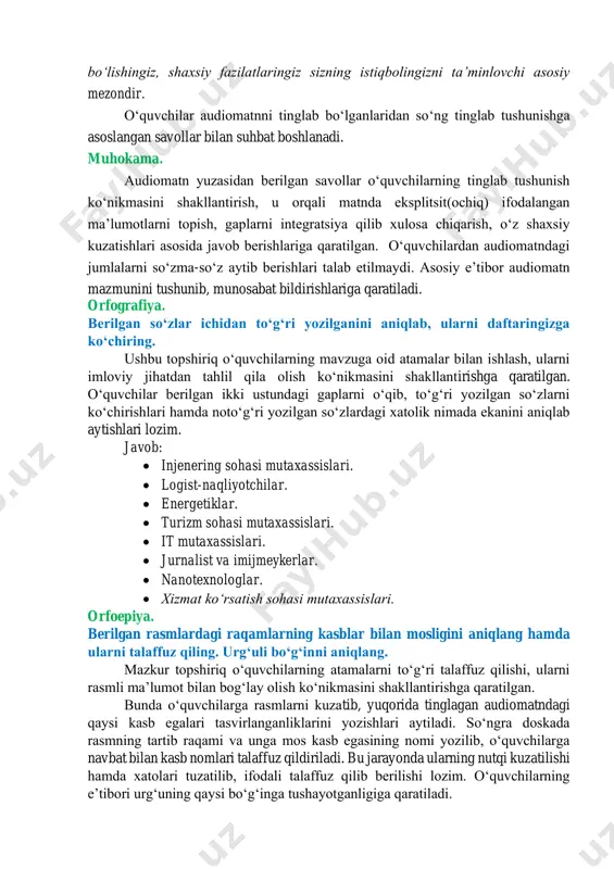 iga kirishda katta raqobat boʻladi. taʼlim berish narxi nisbatan yuqori. talaba ilm dargohini tugatganidan keyin yana katta raqobat bilan yuzlashadi. reytingi baland yoʻnalishlarda taʼlim olganlar bora-bora boshqa yoʻnalishdagilarga qaraganda koʻpayib ketadi, shu sababli ishga qabul qilish meʼyorlari oʻzgarib, yangi-yangi tartib va talablar qoʻshiladi. aslida, har bir kasb-hunarning hayotda oʻz oʻrni, ahamiyati bor. qaysi sohani tanlashingizdan qatʼi nazar, chuqur bilim va tajribaga, koʻnikmaga ega boʻlishingiz, shaxsiy fazilatlaringiz sizning istiqbolingizni taʼminlovchi asosiy mezondir. oʻquvchilar audiomatnni tinglab boʻlganlaridan soʻng tinglab tushunishga asoslangan savollar bilan suhbat boshlanadi. muhokama. audiomatn yuzasidan berilgan savollar oʻquvchilarning tinglab tushunish koʻnikmasini shakllantirish, u orqali matnda eksplitsit(ochiq) ifodalangan maʼlumotlarni topish, gaplarni integratsiya qilib xulosa chiqarish, oʻz shaxsiy kuzatishlari asosida javob berishlariga qaratilgan. oʻquvchilardan audiomatndagi jumlalarni soʻzma-soʻz aytib berishlari talab etilmaydi. asosiy eʼtibor audiomatn mazmunini tushunib, munosabat bildirishlariga qaratiladi. orfografiya. berilgan soʻzlar ichidan toʻgʻri yozilganini aniqlab, ularni daftaringizga koʻchiring. ushbu topshiriq oʻquvchilarning mavzuga oid atamalar bilan ishlash, ularni imloviy jihatdan tahlil …