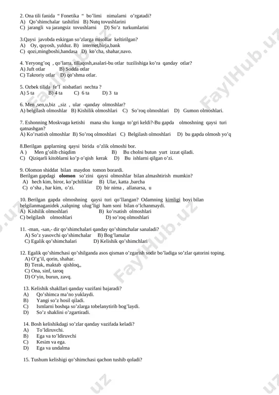 chi c) kesim va ega. d) ega va undalma 15. tushum kelishigi qo’shimchasi qachon tushib qoladi? a) o’timli fe’l bilan yonma –yo’n kelganda. b) to’ldiruvchi atoqli ot bo’lib kelganda. c) olmosh yoki sifatdosh bo’lsa. d) tushib qolmaydi. 16. yordamchi so’zlarning vazifasi nimalardan iborat? a) gap shaklini o’zgartiradi. b) mustaqil so’zlarni yoki gaplarni bir-biriga bog’lash, qo’shimcha ma’no yuklaydi. c) gap mazmunini o’zgartiradi. d) to’g’ri javob yo’q. 17. ko’makchilar berilgan qatorni toping. a) va, ham, uchun. b) ammo, kabi, biroq/ c) uchun, sari, goh-goh d) sayin, uchun, kabi. 18. sof ko’makchilarning vazifasi nimadan iborat? a) faqat ko’makchi vazifasida keladi. b) ba’zida bog’lovchi yoki boshqa vazifada keladi c) ba’zan mustaqil so’z vazifasida keladi d) to’g’ri javob yo’q 19. qadar ko’makchi qanday ma’nodakeladi? a) o’xshatish-qiyoslash b) yo’naliush c) chegara d) sabab-maqsad 20. kesim ega bilan qanday moslashadi? a) birlik va mazmunda b) moslashmaydi c) shaxs va sonda d) to’g’ri javob yo’q 21. “bizning ovulimizda …