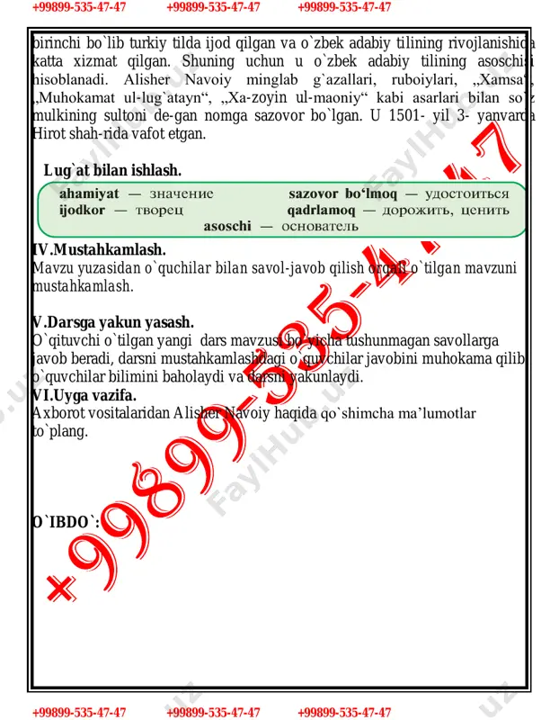 99-535-47-47 +99899-535-47-47 +99899-535-47-47 birinchi bo`lib turkiy tilda ijod qilgan va o`zbek adabiy tilining rivojlanishida katta xizmat qilgan. shuning uchun u o`zbek adabiy tilining asoschisi hisoblanadi. alisher navoiy minglab g`azallari, ruboiylari, „xamsa“, „muhokamat ul-lug`atayn“, „xa-zoyin ul-maoniy“ kabi asarlari bilan so`z mulkining sultoni de-gan nomga sazovor bo`lgan. u 1501- yil 3- yanvarda hirot shah-rida vafot etgan. lug`at bilan ishlash. iv.mustahkamlash. mavzu yuzasidan o`quchilar bilan savol-javob qilish orqali o`tilgan mavzuni mustahkamlash. v.darsga yakun yasash. o`qituvchi o`tilgan yangi dars mavzusi bo`yicha tushunmagan savollarga javob beradi, darsni mustahkamlashdagi o`quvchilar javobini muhokama qilib, o`quvchilar bilimini baholaydi va darsni yakunlaydi. vi.uyga vazifa. axborot vositalaridan alisher navoiy haqida qo`shimcha ma’lumotlar to`plang. o`ibdo`: +99899-535-47-47 +99899-535-47-47 +99899-535-47-47 +99899-535-47-47 +99899-535-47-47 +99899-535-47-47 sana:______________ 7 - «_______» sinf 51-mavzu:alisher navoiy. (fe’llarning tuzilishiga ko`ra turlari. sodda yasama fe’llar) darsning maqsadi: 1.o`quvchilarga fe’llarning tuzilishiga ko`ra turlari,sodda yasama fe’llar haqida ma’lumot berish. kundalik turmushda bu qoidalarga rioya qilishni shakllantirish. nutqiy va lingvistik (tinglab tushunish, gapirish, o`qish, …