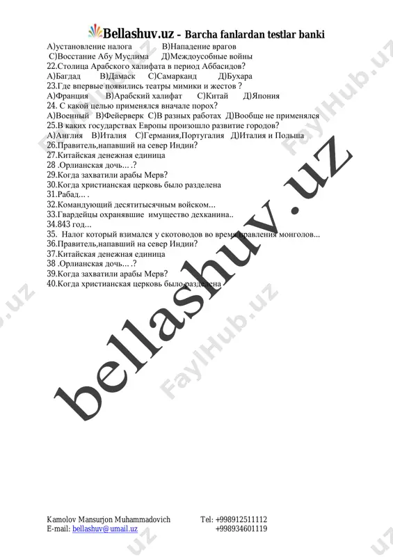 orolevstvo vandalov s) korolevstvo frankov d) anglosaksov 17.v v-xi veka v angliyu snachala pribili germantsi na skolkix lodkax: a) na odnoy v) na dvux s) na trex d ) na chetirex 18.kakie fakulteti bili otkriti v konstantinopolskom universitete a) literatura, muzika v)filosofiya, literatura s) filosofiya, pravo d) prava, poeziya 19.chto bilo izobreteno v vizantii v 7-veke? a) kompas v)bumaga s) grecheskiy ogon d)katapulta 20.gorod,nazvanniy materyu nauk? a)parij v)london s)afina d)rim 21.kakoe sobitie proizoshlo v maverannaxre v 747-godu ? mailto:bellashuv@umail.uz bellashuv.uz – barcha fanlardan testlar banki kamolov mansurjon muhammadovich tel: +998912511112 e-mail: bellashuv@umail.uz +998934601119 a)ustanovlenie naloga v)napadenie vragov s)vosstanie abu muslima d)mejdousobnie voyni 22.stolitsa arabskogo xalifata v period abbasidov? a)bagdad v)damask s)samarkand d)buxara 23.gde vpervie poyavilis teatri mimiki i jestov ? a)frantsiya v)arabskiy xalifat s)kitay d)yaponiya 24. s kakoy tselyu primenyalsya vnachale porox? a)voenniy v)feyerverk s)v raznix rabotax d)voobshe ne primenyalsya 25.v kakix gosudarstvax evropi proizoshlo razvitie gorodov? a)angliya v)italiya s)germaniya,portugaliya …